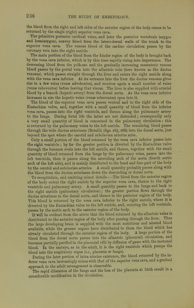 the blood from the right and left sides of the anterior region of the body comes to be returned by the single (right) superior vena cava. The primitive posterior cardinal veins, and later the posterior vertebrals (azygos and hemiazygos), convey blood from the latero-dorsal walls of the trunk to the superior vena cava. The venous blood of the cardiac circulation passes by the coronary vein into the right auricle. The main portion of the blood from the hinder region of the body is brought back by the vena cava inferior, which is by this time rapidly rising into importance. The decreasing blood from the yolk-sac and the gradually increasing mesenteric venous blood passes by the portal vein into the allantoic vein (here known as the ductus venosus), which passes straight through the liver and enters the right auricle along with the vena cava inferior. At its entrance into the liver the ductus venosus gives rise to a few veins (venae advehentes), and receives again a small number of veins (vense reheventes) before leaving that viscus. The liver is also supplied with arterial blood by a branch (hepatic artery) from the dorsal aorta. As the vena cava inferior increases in size the hepatic veins (venae reheventes) open into it. The blood of the superior vena cava passes ventral and to the right side of the Eustachian valve, and, together with a small quantity of blood from the inferior vena cava, passes into the right ventricle, and thence along the pulmonary artery to the lungs. During foetal life the latter are not distended ; consequently only a very small quantity of blood is concerned in the pulmonary circulation: this is returned by the pulmonary veins to the left auricle. The remaining blood passes through the wide ductus arteriosus (Botalli) (figs. 167, 168) into the dorsal aorta, just beyond the spot where the carotid and subclavian arteries arise. Only a small portion of the blood returned by the vena cava inferior passes into the right ventricle ; by far the greater portion is diverted by the Eustachian valve through the foramen ovale into the left auricle, and thence, together with the small quantity of blood returned from the lungs by the pulmonary veins, passes into the left ventricle, then it passes along the ascending arch of the aorta (fourth aortic arch of the left side), and is mainly distributed to the head and fore-part of the body by the carotid and subclavian arteries. A small quantity probably passes along with the blood from the ductus arteriosus down the descending or dorsal aorta. To recapitulate, and omitting minor details :—The blood from the anterior region of the body enters the right auricle by the superior vena cava, thence to the right ventricle and pulmonary artery. A small quantity passes to the lungs and back to the right auricle (pulmonary circulation) ; the greater portion flows through the ductus arteriosus to the dorsal aorta, and thence to the posterior region of the body. This blood is returned by the vena cava inferior to the right auricle, where it is diverted by the Eustachian valve to the left auricle, and, entering the left ventricle, passes by the aortic arch to the anterior region of the body. It will be evident from the above that the blood returned by the allantoic veins is distributed to the anterior region of the body after passing through the liver. Thus the large developing brain is supplied with the most nutritious and aerated blood available, while the grosser organs have distributed to them the blood which has already circulated through the anterior region of the body. A large portion of the blood from the dorsal aorta passes into the allantoic (placental) circulation, and becomes partially purified in the placental villi by diffusion of gases with the maternal blood. In the embryo, as in the adult, it is the right ventricle which pumps the blood into the respiratory organ {i.e., placenta or lungs). During the later portion of intra-uterine existence, the blood returned by the in- ferior vena cava increasingly mixes with that of the superior vena cava, and a gradual approach to the adult arrangement is observable. The rapid dilatation of the lungs and the loss of the placenta at birth result m a considerable modification in the circulation.
