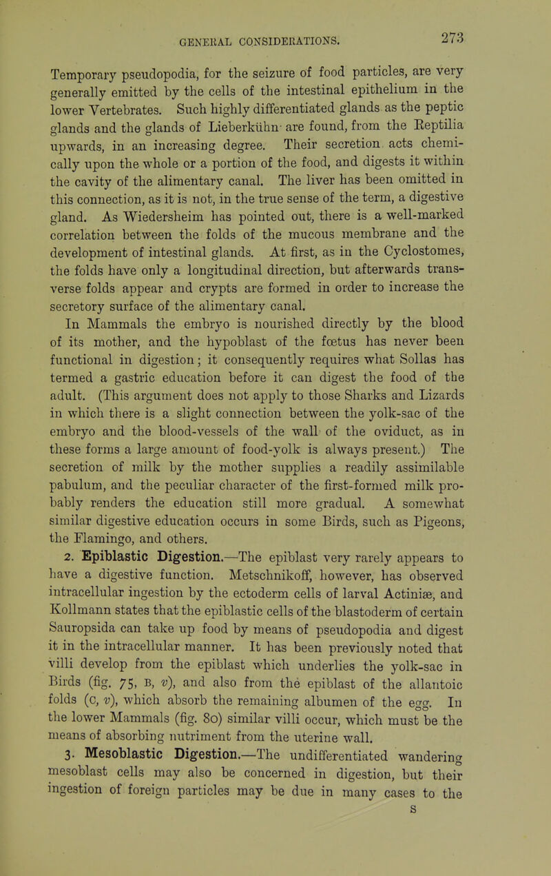 Temporary pseudopodia, for the seizure of food particles, are very generally emitted by the cells of the intestinal epithelium in the lower Vertebrates. Such highly differentiated glands as the peptic glands and the glands of Lieberkiihn- are found, from the Keptilia upwards, in an increasing degree. Their secretion acts chemi- cally upon the whole or a portion of the food, and digests it within the cavity of the alimentary canal. The liver has been omitted in this connection, as it is not, in the true sense of the term, a digestive gland. As Wiedersheim has pointed out, there is a well-marked correlation between the folds of the mucous membrane and the development of intestinal glands. At first, as in the Cyclostomes, the folds have only a longitudinal direction, but afterwards trans- verse folds appear and crypts are formed in order to increase the secretory surface of the alimentary canal. In Mammals the embryo is nourished directly by the blood of its mother, and the hypoblast of the foetus has never been functional in digestion; it consequently requires what SoUas has termed a gastric education before it can digest the food of the adult. (This argument does not apply to those Sharks and Lizards in which there is a slight connection between the yolk-sac of the embryo and the blood-vessels of the wall of the oviduct, as in these forms a large amount of food-yolk is always present.) The secretion of milk by the mother supplies a readily assimilable pabulum, and the peculiar character of the first-formed milk pro- bably renders the education still more gradual. A somewhat similar digestive education occurs in some Birds, such as Pigeons, the riamingo, and others. 2. Epiblastic Digestion.—The epiblast very rarely appears to have a digestive function. Metschnikoff, however, has observed intracellular ingestion by the ectoderm cells of larval Actiniae, and Kollmann states that the epiblastic cells of the blastoderm of certain Sauropsida can take up food by means of pseudopodia and digest it in the intracellular manner. It has been previously noted that villi develop from the epiblast which underlies the yolk-sac in Birds (fig. 75, b, v), and also from the epiblast of the allantoic folds (c, v), which absorb the remaining albumen of the egg. In the lower Mammals (fig. 8o) similar villi occur, which must be the means of absorbing nutriment from the uterine wall. 3. Mesoblastic Digestion.—The undifferentiated wandering mesoblast cells may also be concerned in digestion, but their ingestion of foreign particles may be due in many cases to the s