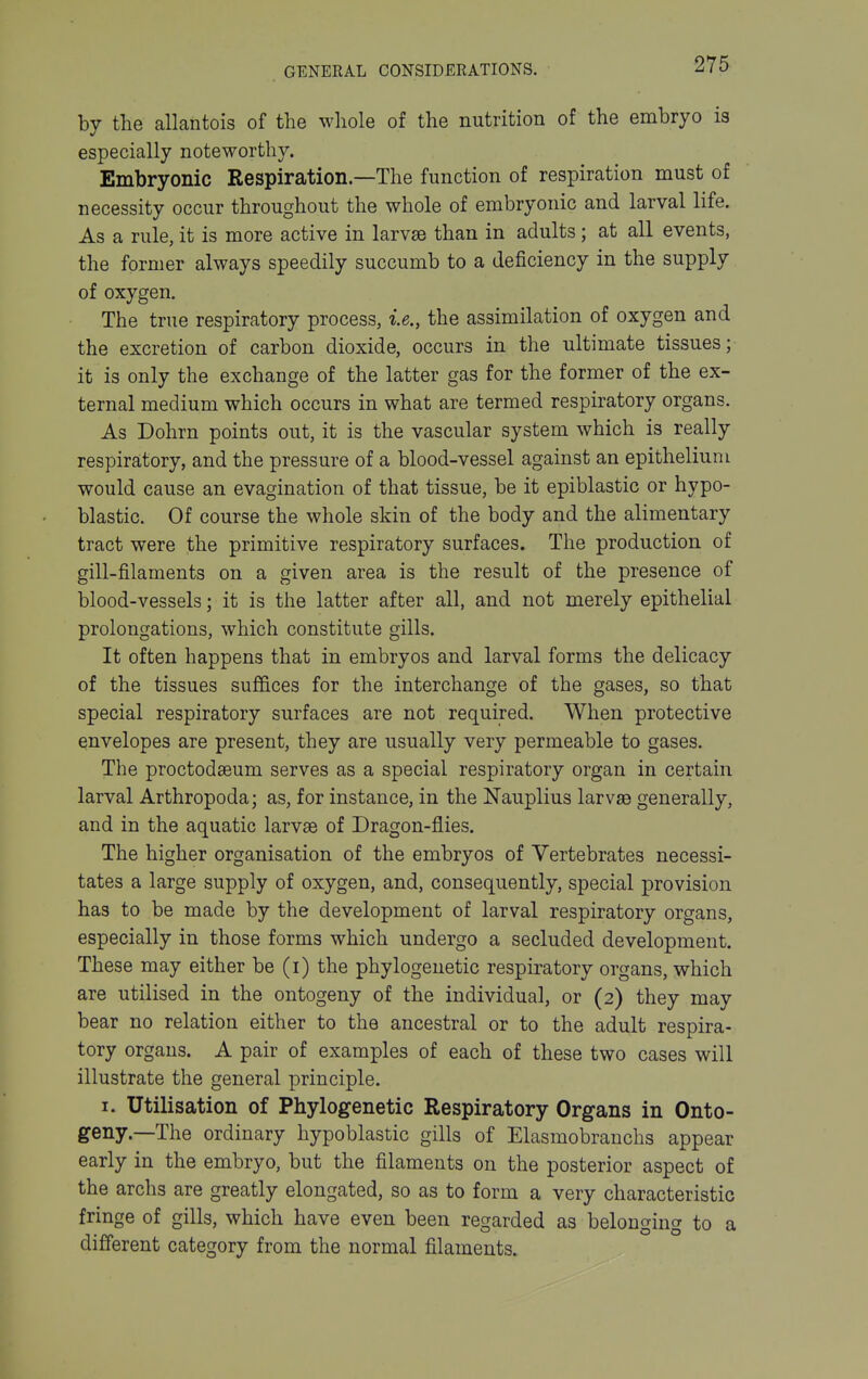 by the allantois of the whole of the nutrition of the embryo is especially noteworthy. Embryonic Respiration—The function of respiration must of necessity occur throughout the whole of embryonic and larval life. As a rule, it is more active in larvae than in adults ; at all events, the former always speedily succumb to a deficiency in the supply of oxygen. The true respiratory process, i.e., the assimilation of oxygen and the excretion of carbon dioxide, occurs in the ultimate tissues; it is only the exchange of the latter gas for the former of the ex- ternal medium which occurs in what are termed respiratory organs. As Dohrn points out, it is the vascular system which is really respiratory, and the pressure of a blood-vessel against an epithelium would cause an evagination of that tissue, be it epiblastic or hypo- blastic. Of course the whole skin of the body and the alimentary tract were the primitive respiratory surfaces. The production of gill-filaments on a given area is the result of the presence of blood-vessels; it is the latter after all, and not merely epithelial prolongations, which constitute gills. It often happens that in embryos and larval forms the delicacy of the tissues suffices for the interchange of the gases, so that special respiratory surfaces are not required. When protective envelopes are present, they are usually very permeable to gases. The proctodaeum serves as a special respiratory organ in certain larval Arthropoda; as, for instance, in the Nauplius larvae generally, and in the aquatic larvae of Dragon-flies. The higher organisation of the embryos of Vertebrates necessi- tates a large supply of oxygen, and, consequently, special provision has to be made by the development of larval respiratory organs, especially in those forms which undergo a secluded development. These may either be (i) the phylogenetic respiratory organs, which are utilised in the ontogeny of the individual, or (2) they may bear no relation either to the ancestral or to the adult respira- tory organs. A pair of examples of each of these two cases will illustrate the general principle. I. Utilisation of Phylogenetic Respiratory Organs in Onto- geny.—The ordinary hypoblastic gills of Elasmobranchs appear early in the embryo, but the filaments on the posterior aspect of the archs are greatly elongated, so as to form a very characteristic fringe of gills, which have even been regarded as belonoina to a different category from the normal filaments.