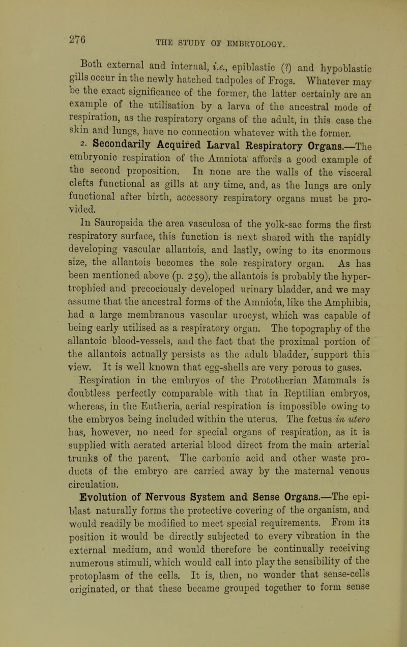 Both external and internal, i.e., epiblastic (?) and hypoblastic gills occur in the newly hatched tadpoles of Frogs. Whatever may be the exact significance of the former, the latter certainly are an example of the utilisation by a larva of the ancestral mode of respiration, as the respiratory organs of the adult, in this case the skin and lungs, have no connection whatever with the former, 2. Secondarily Acquired Larval Respiratory Organs.—The embryonic respiration of the Amniota affords a good example of the second proposition. In none are the walls of the visceral clefts functional as gills at any time, and, as the lungs are only functional after birth, accessory respiratory organs must be pro- vided. In Sauropsida the area vasculosa of the yolk-sac forms the first respiratory surface, this function is next shared with the rapidly developing vascular allantois, and lastly, owing to its enormous size, the allantois becomes the sole respiratory organ. As has been mentioned above (p. 259), the allantois is probably the hyper- trophied and precociously developed urinary bladder, and we may assume that the ancestral forms of the Amniota, like the Amphibia, had a large membranous vascular urocyst, which was capable of being early utilised as a respiratory organ. The topography of the allantoic blood-vessels, and the fact that the proximal portion of the allantois actually persists as the adult bladder, support this view. It is well known that egg-shells are very porous to gases. Eespiration in the embryos of the Prototherian Mammals is doubtless perfectly comparable with that in Eeptilian embryos, whereas, in the Eutheria, aerial respiration is impossible owing to the embryos being included within the uterus. The foetus m utero has, however, no need for special organs of respiration, as it is supplied with aerated arterial blood direct from the main arterial trunks of the parent. The carbonic acid and other waste pro- ducts of the embryo are carried away by the maternal venous circulation. Evolution of Nervous System and Sense Organs.—The epi- blast naturally forms the protective covering of the organism, and would readily be modified to meet special requirements. From its position it would be directly subjected to every vibration in the external medium, and would therefore be continually receiving numerous stimuli, which would call into play the sensibility of the protoplasm of the cells. It is, then, no wonder that sense-cells originated, or that these became grouped together to form sense