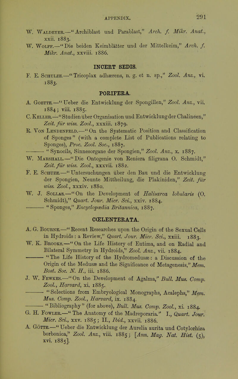 W. Waldbyer.—Archiblast und Parablast, Arch. /. MiJcr. Anal, xxii. 1883. W. Wolff.—Die beiden Keimblatter und der Mittelkeim, Arch. f. Mikr. Anat, xxviii. 1886. INCERT SEDIS. F. E. ScHULZB.—Tricoplax adhaerens, n. g. et n. sp., Zool. Am., vi, 1883. PORIFERA. A- GoETTE.—Ueber die Entwicklung der Spougillen, Zool. Anz., vii. 1884; viii. 1885. C. Keller.—Studieniiber Organisation und Entwicklung der Chalineen, Zeit. fiir wiss. Zool., xxxiii. 1879. E. Yon Lendenfeld.— On tbe Systematic Position and Classification of Sponges (with a complete List of Publications relating to Sponges), Proc. Zool. Sac, 1887.  Synocils, Sinnesorgane der Spongien, Zool. Anz., x. 1887. W. Marshall.—Die Ontogenie von Reniera filigrana 0. Schmidt, Zeit. fiir wiss. Zool., xxxvii. 1882. F. E. ScHUZB.— Untersuchungen iiber den Ban und die Entwicklung der Spongien, Neunte Mittheilung, die Plakiniden, Zeit. fiir wiss. Zool, xxxiv. 1880. W. J. SoLLAS.—On the Development of Halisarca lohalaris (0. Schmidt), Quart. Jour. Micr. Sci., xxiv. 1884. Sponges, EncijclopcBdia Britannica, 1887. CCELENTERATA. A. G. Bourne.—Recent Researches upon the Origin of the Sexual Cells in Hydroids: a Review, Quart. Jour. Micr. Sci., xxiii. 1883. W. K. Brooks.— On the Life History of Eutima, and on Radial and Bilateral Symmetry in Hydroids, Zool Anz., vii. 1884.  The Life History of the Hydromedusse: a Discussion of the Origin of the Medusae and the Significance of Metagenesis, Mem. Bost. Soc. N. H., iii. 1886. J. W. Fewkes.—On the Development of Agalma, Bull Mm. Camp. Zool., Harvard, xi. 1885.  Selections from Embryological Monographs, Acalephs, Mem. Mas. Comp. Zool, Harvard, ix. 1884. Bibliography (for above), Bull Mus. Comp. Zool, xi. 1884. G. H. Fowler.— The Anatomy of the Madreporaria. I., Quart. Jour, Micr. Sci., xxv. 1885; IL, Ihid., xxvii. 1886. A. GoTTE.— Ueber die Entwicklung der Aurelia aurita und Cotylorhiza borbonica, Zool Anz., viii. 1885; [Ann. Mag. Nat. Hist, UV xvi. 1885].