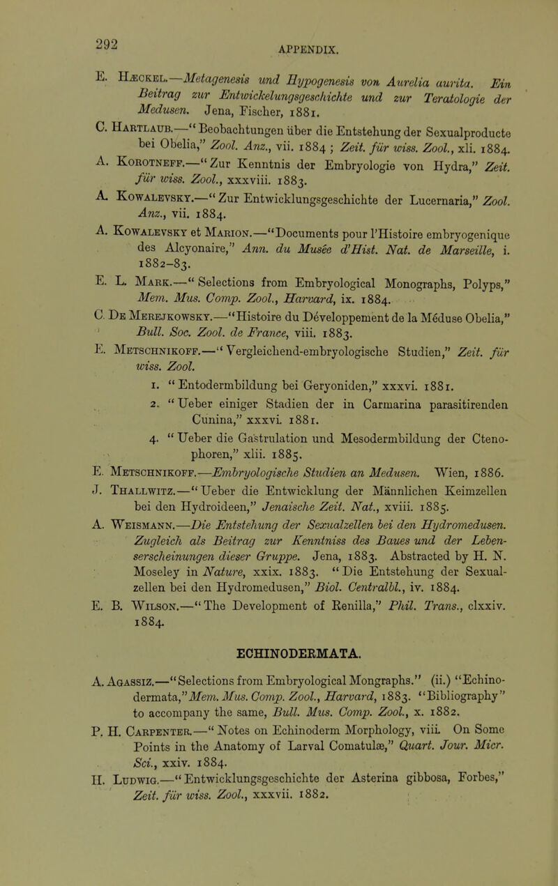 APPENDIX. E. B.MCKEL.-~Metagenem und Eypogenesis von Aurelia aurita. Ein Beitrag zur Entwickelungsgesckichte und zur Teratologie der Medusen. Jena, Fischer, 1881. C. Hartlaub.—''Beobachtungen uber die Entstehung der Sexualproducte bei Obelia, Zool. Anz., vii. 1884 ; Zeit fur wiss. Zool, xli. 1884. A. KoROTNEFF.— Zur Kenntnis der Embryologie von Hydra, Zeit. fur iviss. Zool, xxxviii. 1883. A. KowALEVSKY.— Zur Entwicklungsgeschichte der Lucernaria, Zool. Anz., vii. 1884. A. KoWALEVSKY ot Marion.—Documents pour I'Histoire embryogenique des Alcyonaire, Ann. du Musee d'Hist. Nat de Marseille, i. 1882-83. E. L. Mark.— Selections from Embryological Monographs, Polyps, Mem. Mus. Gomp. Zool,, Harvard, ix. 1884. C. De Merbjkowsky.—Histoire du Developpement de la Meduse Obelia, Bull. Soc. Zool. de France, viii. 1883. E. Metschnikoff.—Vergleichend-embryologische Studien, Zeit. fiir wiss. Zool. 1.  Entodermbildung bei Geryoniden, xxxvi, 1881. 2.  Ueber einiger Stadien der in Carmarina parasitirenden Cunina, xxxvi. 1881. 4.  Ueber die Ga'strulation und Mesodermbildung der Cteno- phoren, xlii. 1885. E. Metschnikoff.—Emhryologische Studien an Medusen. Wien, 1886. «T. Thallwitz.—Ueber die Entwicklung der Mannlichen Keimzellen bei den Hydroideen, Jenaische Zeit. Nat., xviii. 1885. A. Weismann.—Die Entstehung der Sexualzellen bei den Hydromedusen. Zugleich als Beitrag zur Kenntniss des Baues und der Leben- sersclieinungen dieser Gruppe. Jena, 1883. Abstracted by H. N. Moseley m Nature, xxix. 1883. Die Entstehung der Sexual- zellen bei den Hydromedusen, Biol. Gentralhl., iv. 1884. E. B. Wilson.—The Development of Renilla, Fhil. Trans., clxxiv. 1884. ECHINODERMATA. A. Aqassiz.— Selections from Embryological Mongraphs. (ii.) Echino- dermata,ilfem. J/ws. Gomp. Zool, Harvard, 1883. Bibliography to accompany the same, Bull. Mus. Gomp. Zool, x. 1882. P, H. Carpenter.— Notes on Echinoderm Morphology, viiL On Some Points in the Anatomy of Larval Comatulae, Quart. Jour. Micr. Sci., xxiv. 1884. H. LuDWiG.—Entwicklungsgeschichte der Asterina gibbosa, Forbes, Zeit. fiir wiss. Zool, xxxvii. 1882.