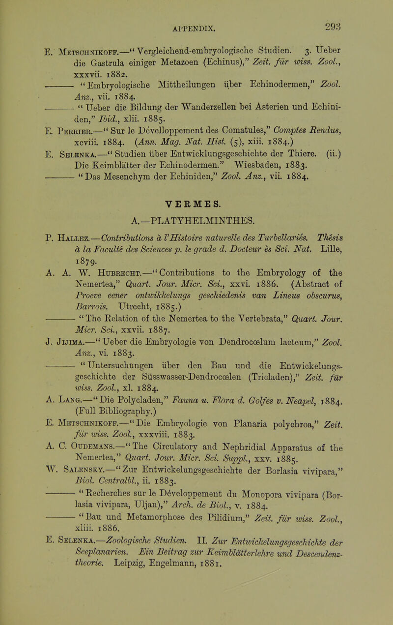 298 E. Mbtschnikoff.—«* Vergleichend-embryologische Studien. 3. Ueber die Gastrula einiger Metazoen (Echinus), Zeit. fur wiss. ZooL, xxxvii. 1882.  Embryologische Mittbeilungen iiber Echinodermen, Zool. Anz., vii. 1884.  Ueber die Bildung der Wanderzellen bei Asterien uiid Echini- den, Ibid., xlii. 1885. E. Perkier.— Sur le Develloppement des Comatules, Comptes Rendus, xcviii 1884. {Ann. Mag. Nat. Hist. (5), xiii. 1884.) E. Sblenka.—*' Studien iiber Entwicklungsgeschichte der Thiere. (ii.) Die Keimblatter der Echinodermen. Wiesbaden, 1883. Das Mesenchym der Echiniden, Zool. Anz., vii. 1884. VERMES. A. —PLATYHELMINTHES. P. Hallbz.—Contributions ct VHistoire naturelle des Turbellaries. Thesis d, la Faculte des Sciences p. le grade d. Docteur es Sci. Nat. Lille, 1879. A. A. W. HuBRECHT.—Contributions to the Embryology of the Nemertea, Quart. Jour. Micr. Set., xxvi. 1886. (Abstract of Proeve eener ontwikkelungs geschiedenis van Lineus obscurus, Barrois. Utrecht, 1885.)  The Relation of the Nemertea to the Vertebrata, Quart. Jour. Micr. Sci., xxvii. 1887. J. JiJiMA.— Ueber die Embryologie von Dendrocoelum lacteum, Zool. Anz., vi. 1883.  Untersuchungen iiber den Bau und die Entwickelungs- geschichte der Siisswasser-Dendrocoelen (Tricladen), Zeit. fur wiss. Zool, xl. 1884. A. Lang.—Die Polycladen, Fauna u. Flora d. Golfes v. Neapel, 1884. (Eull Bibliography.) E. Metschnikofp.—Die Embryologie von Planaria polychroa, Zeit fiir wiss. Zool., xxxviii. 1883. A. C. Otjdemans.— The Circulatory and Nephridial Apparatus of the Nemertea, Quart. Jour. Micr. Sci. Suppl, xxv. 1885. W. Salensky.—Zur Entwickelungsgeschichte der Borlasia vivipara, Biol. Centralbl., ii. 1883.  Recherches sur le D^veloppement du Monopora vivipara (Bor- lasia vivipara, Uljan), Arch, de Biol., v. 1884. Bau und Metamorphose des Pilidium, Zeit. fiir wiss. Zool, xliii. 1886. E. SELEi!iKA.—Zoologische Studien. II Zur Entwichelungsgeschichte der Seeplanarien. Bin Beitrag zur Keimblatterlehre und Descendenz-