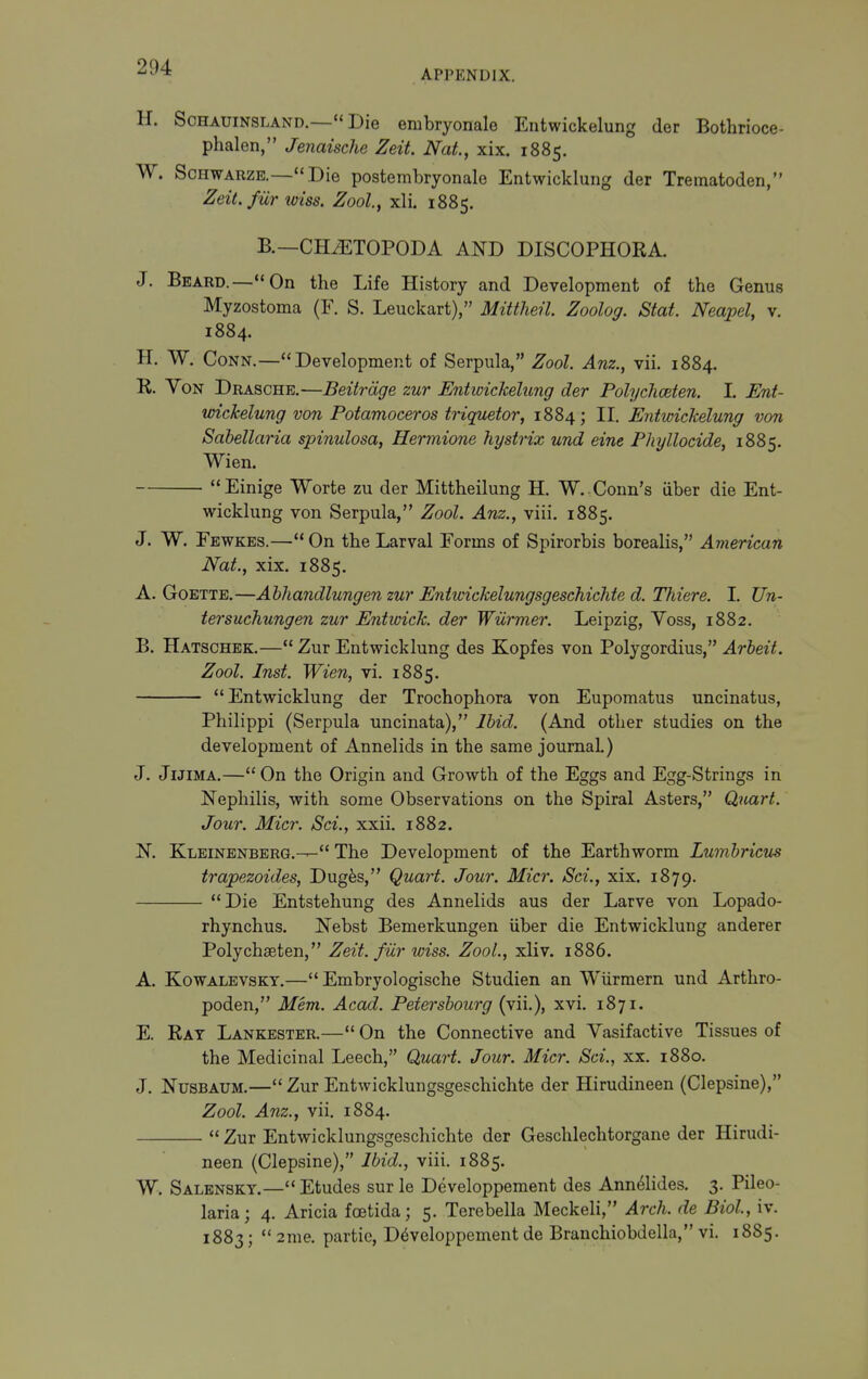 APPENDIX. H. SoHAUiNSLAND.— Die embryonale Entwickelung der Bothrioce- phalen, Jenaische Zeit. Nat, xix. 1885. W. ScHWARZB.—Die postembryonale Entwicklung der Trematoden, Zeit. fur loiss. Zool, xli. 1885. B.—CH/ETOPODA AND DISCOPHOKA. J. Beard.—On the Life History and Development of the Genus Myzostoma (F. S. Leuckart), Mittheil. Zoolog. Stat. Neapel, v. 1884. H. W. Conn.—Development of Serpula, Zool. Anz., vii. 1884. R. Von Draschb.—Beitrdge zur Entwickelung der Polyclioeten. I. Ent- wickelung von Potamoceros triquetor, 1884; II. Entwickelung von Sabellaria spinulosa, Hermione hystrix und eine Phyllocide, 1885. Wien. Einige Worte zu der Mittheilung H. W. Conn's iiber die Ent- wicklung von Serpula, Zool. Anz., viii. 1885. J. W. Fewkes.—On the Larval Forms of Spirorbis borealis, American Nat., xix. 1885. A. GoETTB.—Abhandlungen zur Entwickelungsgeschichte d. Thiere. 1. Un- tersuchungen zur Entwick. der Wiirmer. Leipzig, Voss, 1882. B. Hatschek.— Zur Entwicklung des Kopfes von Polygordius, Arbeit. Zool. Inst. Wien, vi. 1885. Entwicklung der Trochophora von Eupomatus uncinatus, Philippi (Serpula uncinata), Ibid. (And other studies on the development of Annelids in the same journal.) J. JiJiMA.— On the Origin and Growth of the Eggs and Egg-Strings in Nephilis, with some Observations on the Spiral Asters, Quart. Jour. Micr. Sci., xxii, 1882. N. Kleinenberg.— The Development of the Earthworm Lumbricvs trapezoides, Dugfes, Quart. Jour. Micr. Sci., xix. 1879. Die Entstehung des Annelids aus der Larve von Lopado- rhynchus. Nebst Bemerkungen iiber die Entwicklung anderer Polychseten, Zeit. fiir wiss. Zool., xli v. 1886. A. KowALEVSKY.— Embryologische Studien an Wiirmern und Arthro- poden, Mem. Acad. Petersbourg (vii.), xvi. 1871. E. Rat Lankester.— On the Connective and Vasifactive Tissues of the Medicinal Leech, Quart. Jour. Micr. Sci., xx. 1880. J, NusBAUM.— Zur Entwicklungsgeschichte der Hirudineen (Clepsine), Zool. Anz., vii. 1884.  Zur Entwicklungsgeschichte der Geschlechtorgane der Hirudi- neen (Clepsine), Ibid., viii. 1885. W. Salenskt.—Etudes sur le Developpement des Ann^lides. 3. Pileo- laria; 4. Aricia foetida; 5. Terebella Meckeli, Arch, de Biol, iv. 1883;  2me. partie, Developpement de Brauchiobdella, vi. 1885.