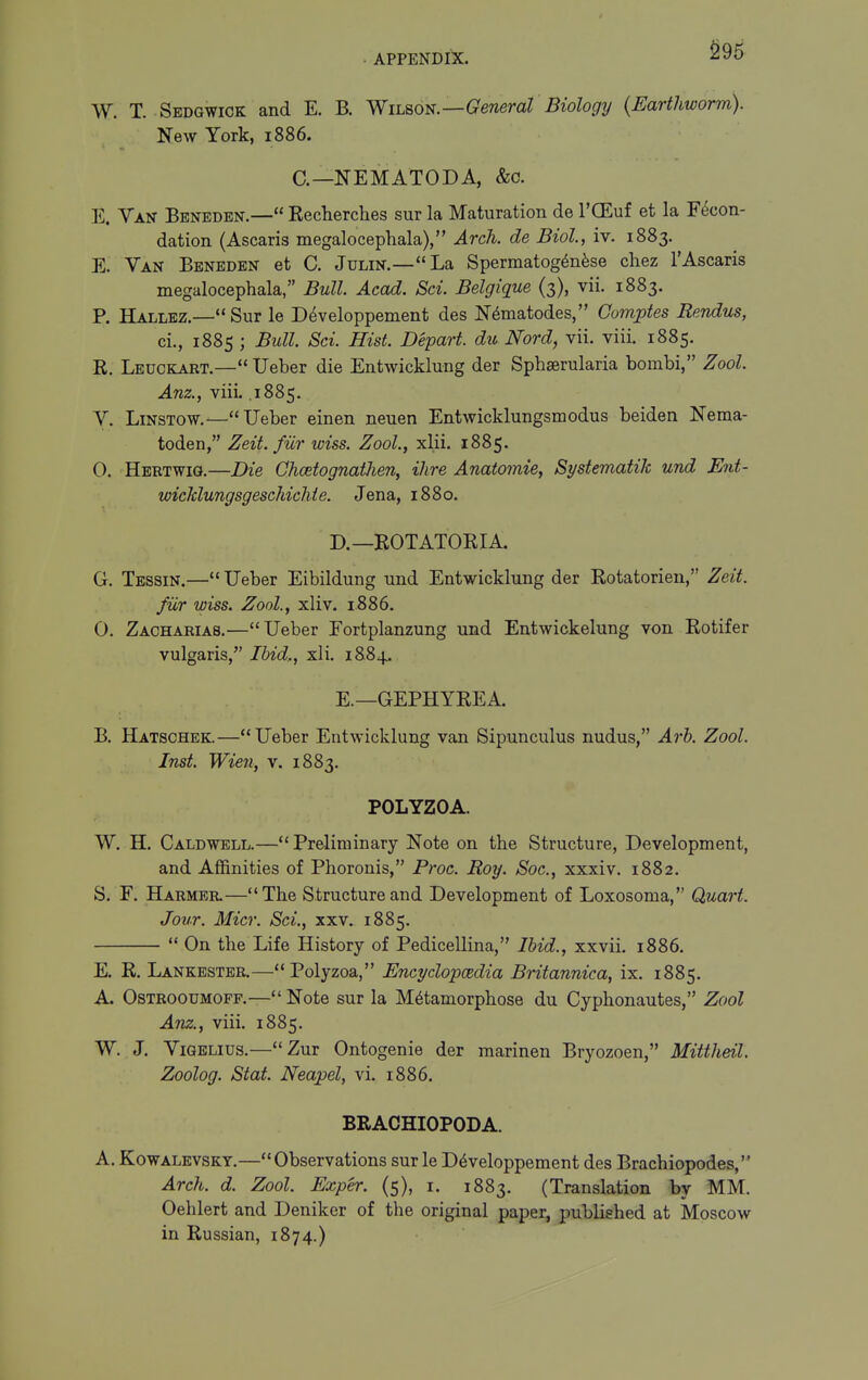 ^95 W. T. Sedgwick and E. B. Wih^o^.—General Biology {Earthworm). New York, 1886. C—NEMATODA, &o. E. Van Benedbn.— Recherches sur la Maturation de I'CEuf et la F6con- dation (Ascaris megalocephala), Arch, de Biol., iv. 1883. E. Van Beneden et C. Julin.—La Spermatog^nfese cliez 1'Ascaris megalocephala, Bull. Acad. Sci. Belgique (3), vii. 1883. P. Hallbz.—Sur le D^veloppement des Nematodes, Gomptes Rendus, ci., 1885 ; Bull. Sci. Hist. Depart, du Nord, vii. viii. 1885. R. Lbuckart.—Ueber die Entwicklung der Sphserularia bombi, Zool. Anz., viii. .1885. V. LiNSTOW.—Ueber einen neuen Entwicklungsmodus beiden Neraa- toden, Zeit. fiir wiss. Zool., xlii. 1885. 0. Heetwig.—Die GhcetognatJien, Hire Anatomie, Systematih und Ent- wicldungsgeschichie. Jena, 1880. D. —BOTATORIA. G. Tessin.—Ueber Eibildung und Entwicklung der Rotatorien, Zeit. fiir wiss. Zool., xliv. i886. 0. Zachaeias.—Ueber Eortplanzung und Entwickelung von Rotifer vulgaris, Ihid,, xli. 1884. E. —GEPHYREA. B. Hatschek.—Ueber Entwicklung van Sipunculus nudus, Arh. Zool. Inst. Wien, v. 1883. POLYZOA. W. H. Caldwell.—Preliminary Note on the Structure, Development, and Affinities of Phoronis, Proc. Roy. Soc, xxxiv. 1882. S. F. Harmbr.—The Structure and Development of Loxosoma, Quart. Jour. Micr. Sci., xxv. 1885.  On the Life History of Pedicellina, Ibid., xxvii. 1886. E. R. Lankester.—Polyzoa, Encyclopcedia Britannica, ix. 1885. A. OsTROouMOFF.—Note sur la Metamorphose du Cyphonautes, Zool Anz., viii. 1885. W. J. ViGELius.—Zur Ontogenie der marinen Bryozoen, Mittheil. Zoolog. Stat. Neapel, vi. 1886. BRACHIOPODA. A. KowALEVSKT.—Observations sur le D^veloppement des Brachiopodes, Arch. d. Zool. Exper. (5), i. 1883. (Translation by MM. Oehlert and Deniker of the original paper, published at Moscow in Russian, 1874.)