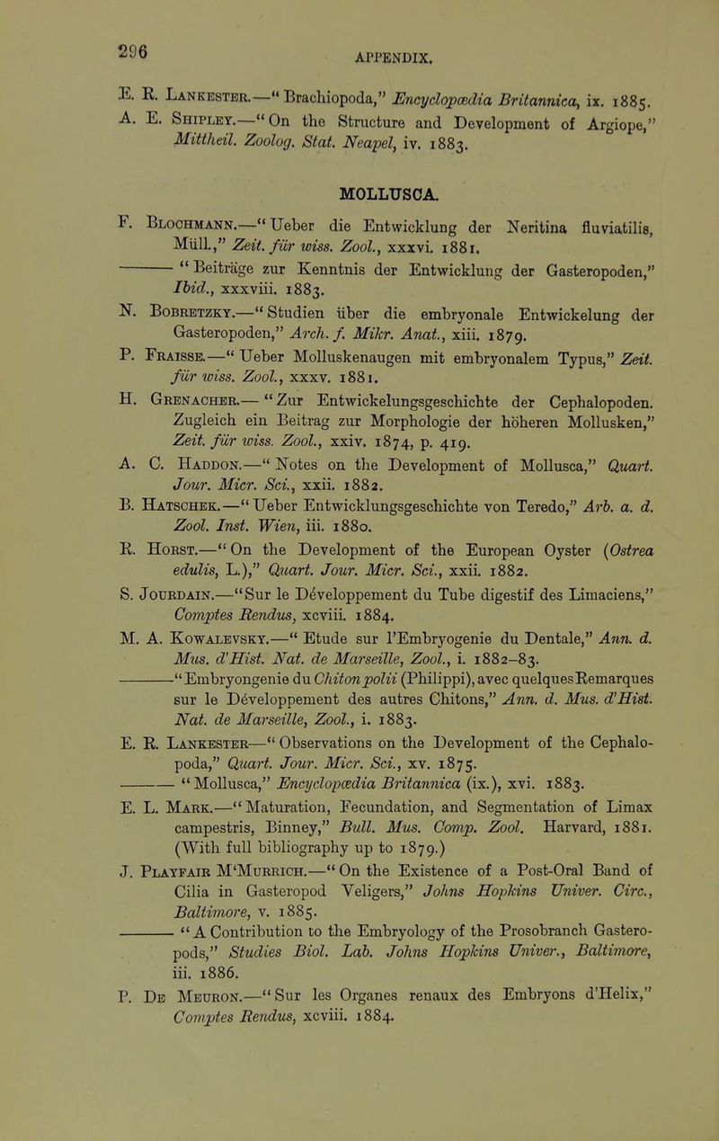 APPENDIX. K K. Lankestbr.— Brachiopoda, Encyclopoidia Britannica, ix. 1885. A. E. Shipley.— On the Structure and Development of Argiope, Mittheil. Zoolog. Stat. Neapel, iv. 1883. MOLLUSCA. F. Blochmann.— Ueber die Entwicklung der Neritina fluviatilis, Miill., Zeit.fiir wiss. Zool, xxxvi. 1881. •  Beitrage zur Kenntnis der Entwicklung der Gasteropoden, Ibid., xxxviii. 1883. N. BoBRETZKY.— Studien iiber die embryonale Entwickelung der Gasteropoden, Arch. f. Mikr. Anat, xiii. 1879. P. Fraisse.— Ueber Molluskenaugen mit embryonalem Typus, Zeit. fiir wiss. Zool, xxxv. 1881. H. Grenacher.—  Zur Entwickelungsgeschichte der Cephalopoden. Zugleich ein Beitrag zur Morphologie der hbheren Mollusken, Zeit. fiir wiss. Zool., xxiv. 1874, p. 419. A. C. Haddon.— Notes on the Development of Mollusca, Quart. Jour. Micr. Sci, xxii. 1882. B. Hatschek.—*'Ueber Entwicklungsgeschichte von Teredo, Arb. a. d. Zool. Inst. Wien, iii. 1880. E. HoRST.— On the Development of the European Oyster (Ostrea edulis, L.), Quart. Jour. Micr. Sci., xxil 1882. S. JouRDAiN.—Sur le D^veloppement du Tube digestif des Limaciens, Comptes Rendus, xcviii. 1884. M. A. KowALEVSKY.— Etude sur I'Embryogenie du Dentale, Ann. d. Mus. d'Hist. Nat. de Marseille, Zool., i. 1882-83. Embryongenie du Chitonpolii (Philippi),avec quelquesRemarques sur le D^veloppement des autres Chitons, Ann, d. Mus. d'Hist. Nat. de Marseille, Zool., i. 1883. E. K. Lankbster— Observations on the Development of the Cephalo- poda, Quart. Jour. Micr. Sci., xv. 1875. Mollusca, Encyclopcedia Britannica (ix.), xvi. 1883. E. L. Mark.—Maturation, Fecundation, and Segmentation of Limax campestris, Binney, Bull. Mus. Gomp. Zool, Harvard, 1881. (With full bibliography up to 1879.) J. Playfair M'Murrich.— On the Existence of a Post-Oral Band of Cilia in Gasteropod Veligers, Johns Hopkins Univer. Circ, Baltimore, v. 1885.  A Contribution to the Embryology of the Prosobranch Gastero- pods, Studies Biol. Lab. Johns Hopkins Univer., Baltimore, iii. 1886. P. De Meuron.—Sur les Organes renaux des Embryons d'Helix, Comptes Rendus, xcviii. 1884.