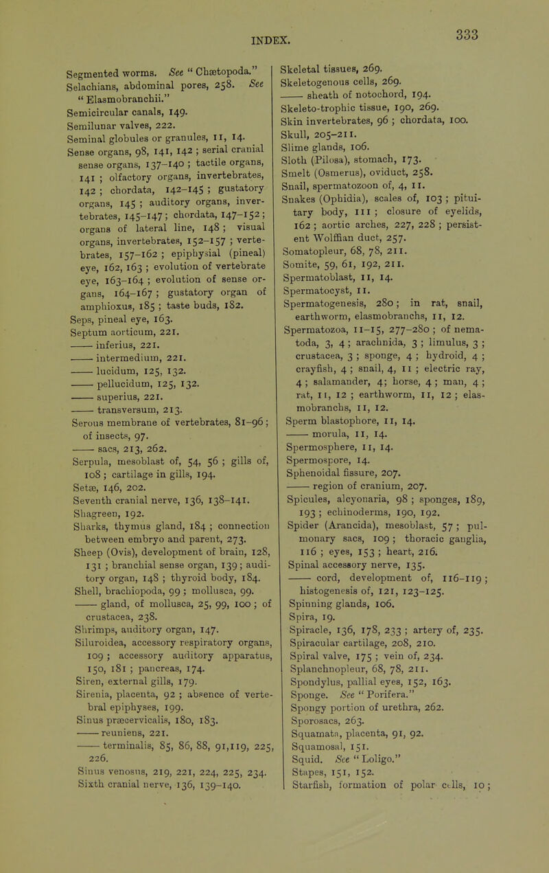 Segmented worms. See  Cbajtopoda. Selachians, abdominal pores, 258. See  Elasmobranchii. Semicircular canals, 149. Semilunar valves, 222. Seminal globules or granules, il, 14. Sense organs, 98, 141, 142 ; serial cranial sense organs, 137-14° ; tactile organs, 141 ; olfactory organs, invertebrates, 142 ; chordata, 142-145 ; gustatory organs, 145 ; auditory organs, inver- tebrates, 145-147; chordata, 147-152; organs of lateral line, 148 ; visual organs, invertebrates, 152-157 ; verte- brates, 157-162 ; epiphysial (pineal) eye, 162, 163 ; evolution of vertebrate eye, 163-164 ; evolution of sense or- gans, 164-167 ; gustatory organ of amphioxus, 185 ; taste buds, 182. Seps, pineal eye, 163. Septum aorticum, 221. inferius, 221. intermedium, 221. lucidum, 125, 132. pellucidum, 125, 132. superius, 221. • transversum, 213. Serous membrane of vertebrates, 81-96; of insects, 97. sacs, 213, 262. Serpula, mesoblast of, 54, 56 ; gills of, 108 ; cartilage in gills, 194. Setae, 146, 202. Seventh cranial nerve, 136, 138-141. Shagreen, 192. Sharks, thymus gland, 184 ; connection between embryo and parent, 273. Sheep (Ovis), development of brain, 128, 131 ; branchial sense organ, 139; audi- tory organ, 148 ; thyroid body, 184. Shell, brachiopoda, 99 ; moUusca, 99. gland, of moUusca, 25, 99, 100 ; of Crustacea, 238. Slirimps, auditory organ, 147. Siluroidea, accessory respiratory organs, 109 ; accessory auditory apparatus, 150, 181 ; pancreas, 174. Siren, external gills, 179. Sirenia, placenta, 92 ; absence of verte- bral epiphyses, 199. Sinus prsecervicalis, 180, 183. reuniens, 221. terminalis, 85, 86, 88, 91,119, 225, 226. Sinus venosus, 219, 221, 224, 225, 234. Sixth cranial nerve, 136, 139-140. Skeletal tissues, 269. Skeletogenous cells, 269. — sheath of notochord, 194. Skeleto-trophic tissue, 190, 269. Skin invertebrates, 96 ; chordata, 100. Skull, 205-211. Slime glands, 106. Sloth (Pilosa), stomach, 173. Smelt (Osmerus), oviduct, 258. Snail, spermatozoon of, 4, II. Snakes (Ophidia), scales of, 103 ; pitui- tary body. III ; closure of eyelids, 162 ; aortic arches, 227, 228 ; persist- ent Wolffian duct, 257. Somatopleur, 68, 78, 211. Somite, 59, 61, 192, 2il. Spermatoblast, II, 14. Spermatocyst, II. Spermatogenesis, 280; in rat, snail, earthworm, elasmobranchs, 11, 12. Spermatozoa, 11-15, 277-280; of nema- toda, 3, 4 ; arachnida, 3 ; limulus, 3 ; Crustacea, 3 ; sponge, 4 ; hydroid, 4 ; crayfish, 4 ; snail, 4, li ; electric ray, 4 ; salamander, 4; horse, 4 ; man, 4 ; rat, II, 12 ; earthworm, II, 12; elas- mobranchs, II, 12. Sperm blastophore, 11, 14. morula, II, 14. Spermosphere, 11, 14. Spermospore, 14. Sphenoidal fissure, 207. region of cranium, 207. Spicules, alcyonaria, 98 ; sponges, 189, 193 ; echinoderms, 190, 192. Spider (Arancida), mesoblast, 57 ; pul- monary sacs, 109 ; thoracic ganglia, 116 ; eyes, 153 ; heart, 216. Spinal accessory nerve, 135. cord, development of, I16-II9; histogenesis of, I2I, 123-125. Spinning glands, 106. Spira, 19. Spiracle, 136, 178, 233 ; artery of, 235. Spiracular cartilage, 208, 210. Spiral valve, 175 ; vein of, 234. Splanchnopleur, 68, 78, 211. Spondylus, pallial eyes, 152, 163. Sponge. See  Porifera. Spongy portion of urethra, 262. Sporosacs, 263. Squamatn, placenta, 91, 92. Squamosal, 151. Squid. ^eeLoligo. Stupes, 151, 152. Starfish, formation of polar ctlls, 10;