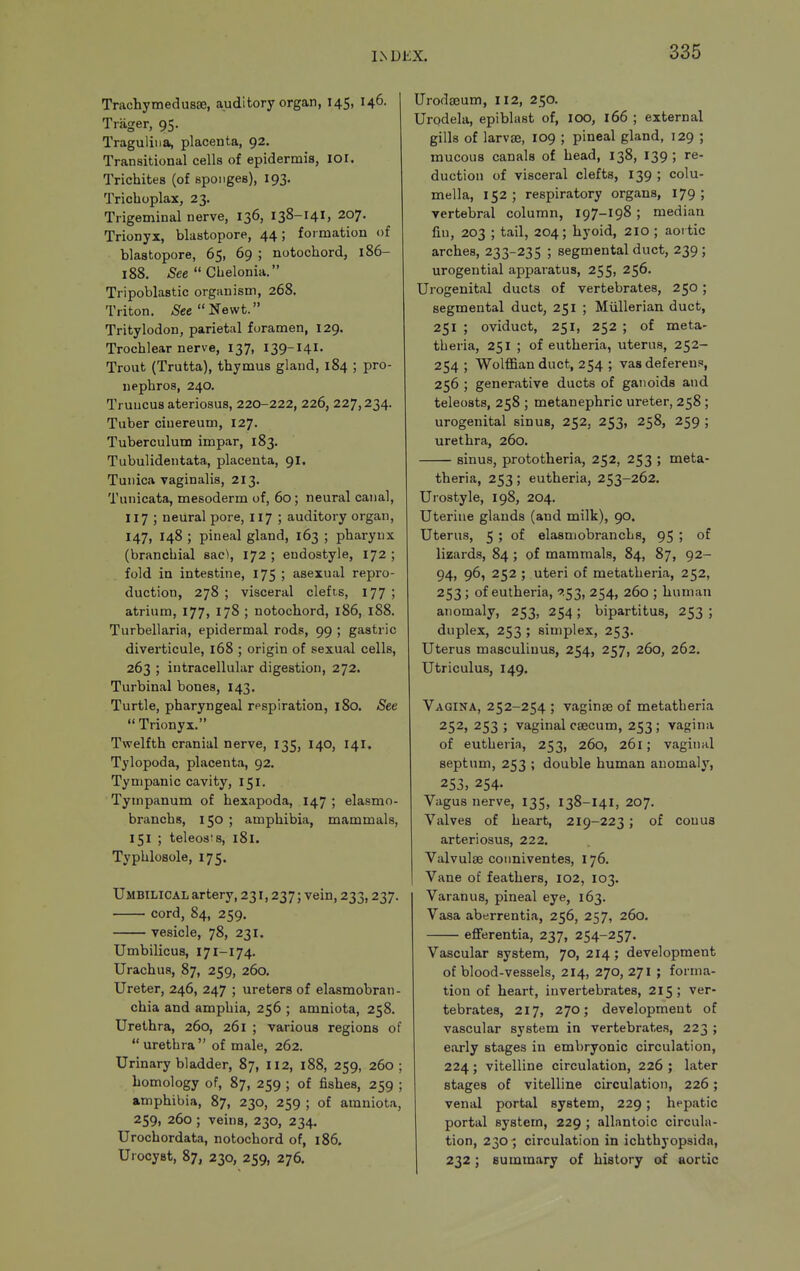 L\U£X. Trachymedusse, auditory organ, 145, 146. Triiger, 95. Traguliiia, placenta, 92. Transitional cells of epidermis, lOi. Tricbites (of sponges), 193. Trichoplax, 23. Trigeminal nerve, 136, 138-141, 207. Trionyx, blastopore, 44; formation of blastopore, 65, 69 ; notochord, 186- 188. /See Chelonia. Tripoblastic organism, 268. Triton. See'Se\vt. Tritylodon, parietal foramen, 129. Trochlear nerve, 137, 139-I4I. Trout (Trutta), thymus gland, 184 ; pro- nephros, 240. Truucus ateriosus, 220-222, 226, 227,234. Tuber ciuereum, 127. Tuberculum impar, 183. Tubulidentata, placenta, 9I. Tunica vaginalis, 213. Tunicata, mesoderm of, 60; neural canal, 117 ; neural pore, 117 ; auditory organ, 147, 148 ; pineal gland, 163 ; pharynx (branchial sac\, 172 ; endostyle, 172 ; fold in intestine, 175 ; asexual repro- duction, 278 ; visceral clefts, 177 ; atrium, 177, 178 ; notochord, 186, 188. Turbellaria, epidermal rods, 99 ; gastric diverticule, 168 ; origin of sexual cells, 263 ; intracellular digestion, 272. Turbinal bones, 143. Turtle, pharyngeal respiration, 180. See  Trionyx. Twelfth cranial nerve, 135, 140, 141, Tylopoda, placenta, 92. Tympanic cavity, 151. Tympanum of hexapoda, 147 ; elasmo- branchs, 150 ; amphibia, mammals, 151 ; teleoats, 181. Typhlosole, 175. Umbilical artery, 231,237; vein, 233,237. cord, 84, 259. vesicle, 78, 231. Umbilicus, 171-174. Urachus, 87, 259, 260, Ureter, 246, 247 ; ureters of elasmobran - chia and amphia, 256 ; amniota, 258. Urethra, 260, 261 ; various regions of  urethra  of male, 262. Urinary bladder, 87, 112, 188, 259, 260 ; homology of, 87, 259 ; of fishes, 259 ; amphibia, 87, 230, 259 ; of amniota, 259, 260 ; veins, 230, 234. Urochordata, notochord of, 186. Uiocyst, 87, 230, 259, 276. Urodajum, 112, 250. Urpdela, epiblast of, loo, 166 ; external gills of larvae, 109 ; pineal gland, 129 ; mucous canals of head, 138, 139; re- duction of visceral clefts, 139 ; colu- mella, 152; respiratory organs, 179; vertebral column, 197-I98 ; median fm, 203 ; tail, 204; hyoid, 210 ; aoi tic arches, 233-235 ; segmental duct, 239 ; urogential apparatus, 255, 256. Urogenital ducts of vertebrates, 250 ; segmental duct, 251 ; Miillerian duct, 251 ; oviduct, 251, 252 ; of meta- theria, 251 ; of eutheria, uterus, 252- 254; Wolffian duct, 254 ; vas deferens, 256 ; generative ducts of ganoids and teleosts, 258 ; metanephric ureter, 258 ; urogenital sinus, 252, 253, 258, 259 ; urethra, 260. sinus, prototheria, 252, 253 ; meta- theria, 253 ; eutheria, 253-262. Urostyle, 198, 204. Uterine glands (and milk), 90. Uterus, 5 ; of elasmobranchs, 95 ; of lizards, 84 ; of mammals, 84, 87, 92- 94, 96, 252 ; uteri of metatheria, 252, 253; of eutheria, -753, 254, 260 ; human anomaly, 253, 254; bipartitus, 253; duplex, 253 ; simplex, 253. Uterus masculinus, 254, 257, 260, 262. Utriculus, 149. Vagina, 252-254 ; vaginse of metatheria 252, 253 ; vaginal ceecum, 253 ; vagina of eutheria, 253, 260, 261; vaginal septum, 253 ; double human anomaly, 253, 254. Vagus nerve, 135, 138-I41, 207. Valves of heart, 219-223; of couua arteriosus, 222. Valvulse coimiventes, 176. Vane of feathers, 102, 103. Varan us, pineal eye, 163. Vasa aberrentia, 256, 257, 260. efferentia, 237, 254-257. Vascular system, 70, 214 ; development of blood-vessels, 214, 270, 271 ; forma- tion of heart, invertebrates, 215; ver- tebrates, 217, 270; development of vascular system in vertebrates, 223 ; early stages in embryonic circulation, 224 ; vitelline circulation, 226 ; later stages of vitelline circulation, 226; venal portal system, 229; hepatic portal system, 229 ; allantoic circula- tion, 230 ; circulation in ichthyopsidn, 232; summary of history of aortic