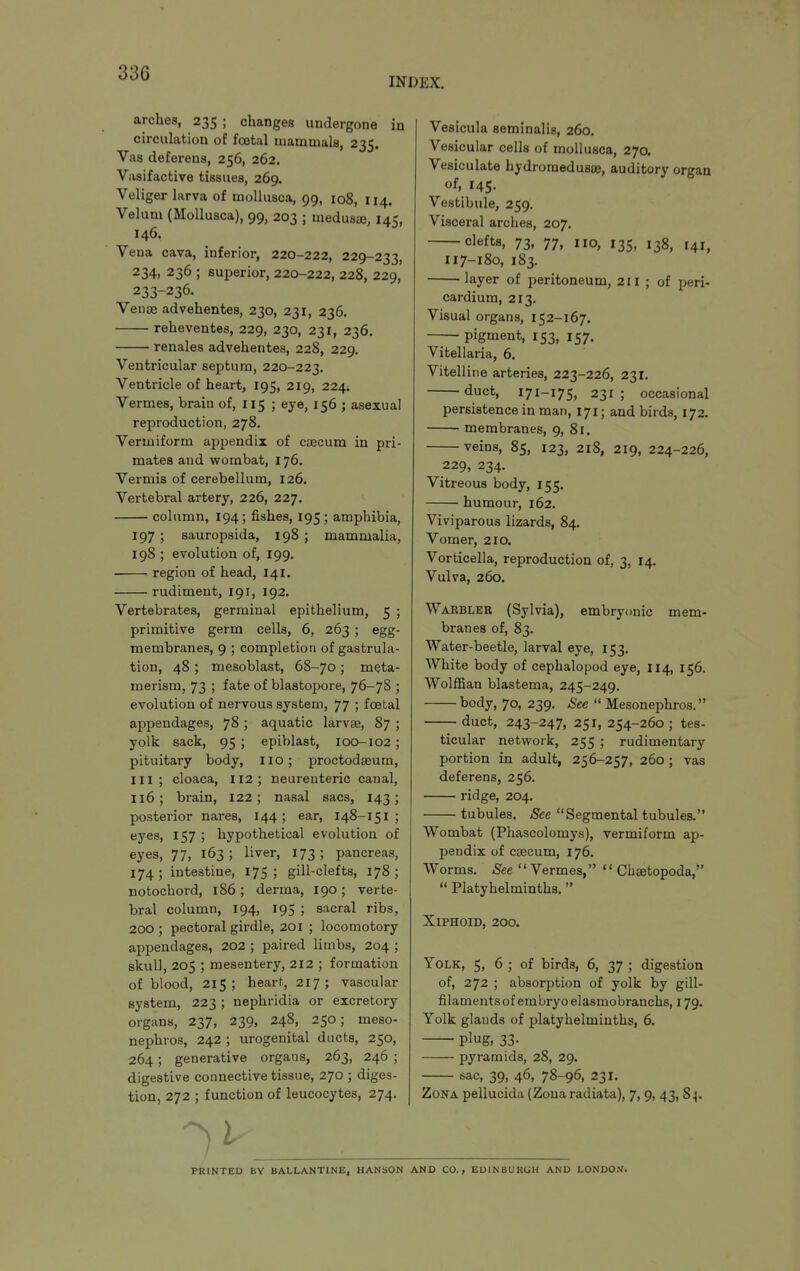 INDEX. arches, 235 ; changes undergone in circulation of foetal mammals, 235. Vas deferens, 256, 262. Vasifactive tissues, 269. Veliger larva of moUusca, 99, 108, 114. Velum (MoUusca), 99, 203 ; medusaj, 145, 146. Vena cava, inferior, 220-222, 229-233, 234, 236 ; superior, 220-222, 228, 229, 233-236. Veno3 advehentes, 230, 231, 236. reheventes, 229, 230, 231, 236. renales advehentes, 228, 229. Ventricular septum, 220-223. Ventricle of heart, 195, 219, 224; Vermes, brain of, 115 ; eye, 156 ; asexual reproduction, 278. Vermiform appendix of caecum in pri- mates and wombat, 176. Vermis of cerebellum, 126. Vertebral artery, 226, 227. column, 194; fishes, 195 ; amphibia, 197 ; sauropsida, 198 ; mammalia, 198 ; evolution of, 199. region of head, I41. rudiment, 191, 192. Vertebrates, germinal epithelium, 5 ; primitive germ cells, 6, 263 ; egg- membranes, 9 ; completion of gastrula- tion, 48 ; mesoblast, 68-70 ; meta- merism, 73 ; fate of blastopore, 76-78 ; evolution of nervous system, 77 ; foetal appendages, 78 ; aquatic larvae, 87 ; yolk sack, 95 ; epiblast, 100-102; pituitary body, no; proctodseum, III; cloaca, 112; neureuteric canal, 116; brain, 122; nasal sacs, 143; posterior nares, 144; ear, 148-151 ; eyes, 157 ; hypothetical evolution of eyes, 77, 163; liver, 173; pancreas, 174; intestine, 175; gill-clefts, 178; notochord, 186; derma, 190; verte- bral column, 194, 195 ; sacral ribs, 200 ; pectoral girdle, 201 ; locomotory appendages, 202 ; paired limbs, 204 ; skull, 205 ; mesentery, 212 ; formation of blood, 215; heart, 217; vascular system, 223 ; nephridia or excretory organs, 237, 239, 248, 250; meso- nephros, 242 ; urogenital ducts, 250, 264; generative organs, 263, 246 ; digestive connective tissue, 270 ; diges- tion, 272 ; function of leucocytes, 274. Vesicula seminalis, 260. Vesicular cells of mollusca, 27a Vesiculate hydroraedusae, auditory organ of, 145. Vestibule, 259. Visceral arches, 207. clefts, 73, 77, no, 135, 138, 141, 117-180, 183. layer of peritoneum, 211 ; of peri- cardium, 213. Visual organs, 152-167, pigment, 153, 157. Vitellaria, 6, Vitelline arteries, 223-226, 231. duct, 171-175, 231; occasional persistence in man, 171; and birds, 172. membranes, 9, 81. veins, 85, 123, 218, 219, 224-226, 229, 234. Vitreous body, 155. humour, 162. Viviparous lizards, 84. Vomer, 210. Vorticella, reproduction of, 3, 14. Vulva, 260. Wakbleb (Sylvia), embryonic mem- branes of, 83. Water-beetle, larval eye, 153. White body of cephalopod eye, 114, 156. Wolffian blastema, 245-249. body, 70, 239. See  Mesonephros. duct, 243-247, 251, 254-260 ; tes- ticular netwoik, 255 ; rudimentary portion in adult, 256-257, 260; vas deferens, 256. ridge, 204. tubules. See Segmental tubules. Wombat (Phascolomys), vermiform ap- pendix of caecum, 176. Worms. See Vermes,  Chsetopoda,  Platyhelminths. Xiphoid, 200. Yolk, 5, 6 ; of birds, 6, 37 ; digestion of, 272 ; absorption of yolk by gill- filaments of embryo elasmobranchs, 179. Yolk glands of platyhelminths, 6. plug, 33. pyramids, 28, 29. sac, 39, 46, 78-96, 231. Zona pellucida (Zona radiata), 7, 9, 43,84. PRINTED BY BALLANTINE, HANSON AND CO., EDINBURGH AND LONDON.