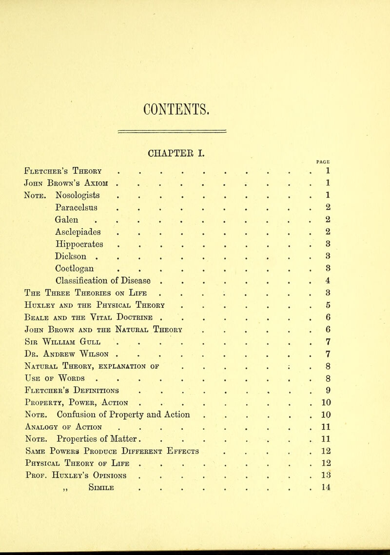 CONTENTS. CHAPTEE 1. PAGE Fletchek's Theoby . . . . . . . . . . 1 John Brown's Axiom .......... 1 Note, Nosologists 1 Paracelsus .......... 2 Galen 2 Asclepiades . 2 Hippocrates 3 Dickson ........... 3 Coetlogan 3 Classification of Disease ........ 4 The Thkee Theoeies on Life ........ 3 Huxley and the Physical Theory ....... 5 Beale and the Vital Doctrine ........ 6 John Brown and the Natural Theory ...... 6 Sir William Gull .......... 7 De. Andrew Wilson .......... 7 Natural Theory, explanation of 8 Use of Words ........... 8 Fletcher's Definitions ......... 9 Property, Power, Action ......... 10 Note. Confusion of Property and Action . . . . . .10 Analogy of Action .......... 11 Note. Properties of Matter 11 Same Powers Produce Different Effects . . . . .12 Physical Theory of Life . . . . . . . . .12 Prof. Huxley's Opinions ......... 18 ,, Simile ......... 14