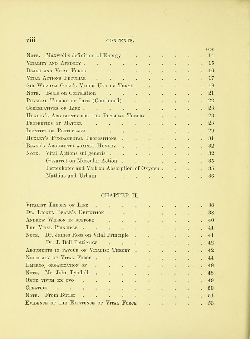 PAGE Note. Maxwell's definitiou of Energy . . . . . .14 Vitality and Affinity . . . . . . . . . .15 Beale and Vital Foece ......... 16 Vital Actions Peculiar ......... 17 Sir William Gull's Vague Use of Teems . . . . .18 Note. Beale on Correlation . . . . . . . . 21 Physical Theory of Life (Continued) . . . . . .22 Coreelatives of Life .......... 23 Huxley's Arguments for the Physical Theory . . . . .23 Properties of Matter . . . . . . . . .23 Identity of Protoplasm ......... 29 Huxley's Fundamental Propositions ....... 31 Beale's Arguments against Huxley ....... 32 Note. Vital Actions sui generis ........ 32 Gavarret on Muscular Action ....... 35 Pettenkofer and Vait on Absorption of Oxygen . . . .35 Mathius and Urbain ........ 36 CHAPTEE II. Vitalist Theory of Life ......... 38 De. Lionel Beale's Definition .... ^ ... 38 Andeew Wilson in suppoet ........ 40 The Vital Peinciple .......... 41 Note. Dr. James Ross on Vital Principle ...... 41 Dr. J. Bell Pettigrew 42 Arguments in favour of Vitalist Theory ...... 42 Necessity of Vital Foece ......... 44 Embeyo, organization of . . . ...... 48 Note. Mr. John Tyndall 48 Omne vivum ex ovo .......... 49 Creation . 50 Note. From Butler .......... 51 Evidence of the Existence of Vital Force ..... 53