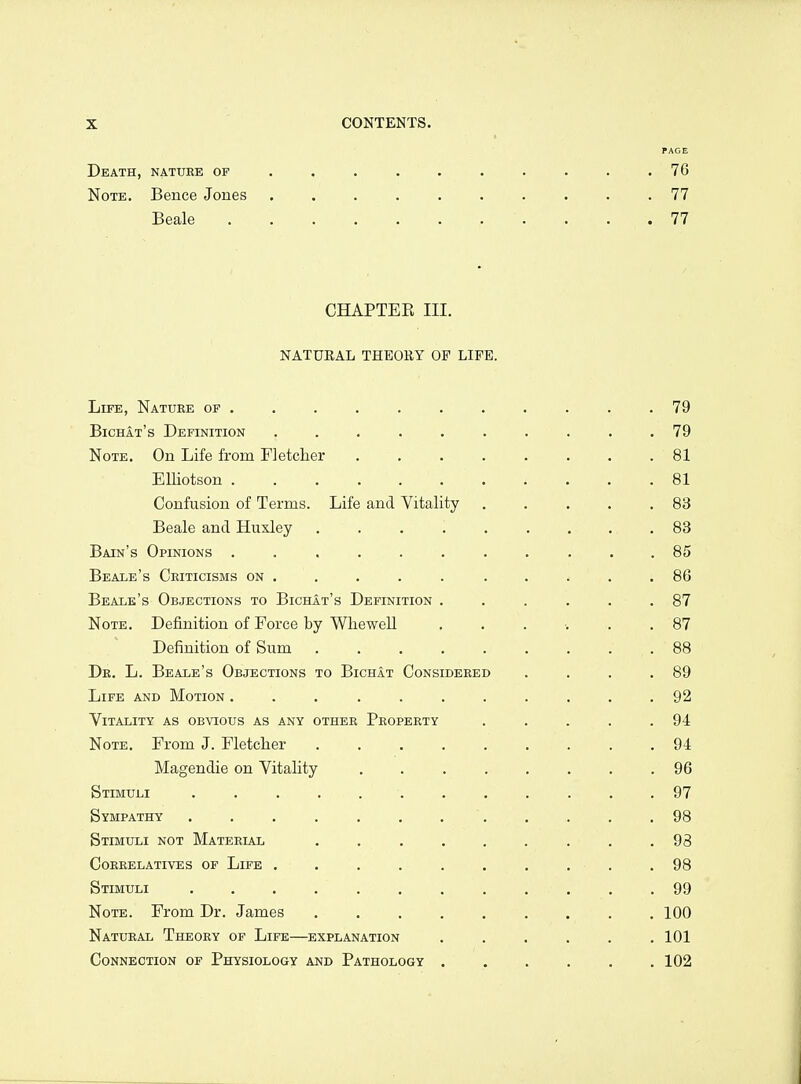 rAGE Death, natdbe of . . . . . . . . . .76 Note, Bence Jones .......... 77 Beale 77 CHAPTEE III. NATUEAL THEORY OF LIFE. Life, Nature of . . . . . . . . . , .79 BichIt's Definition .......... 79 Note, On Life from Fletcher . . . . . . . .81 Elliotson , ... 81 Confusion of Terms. Life and Vitality . . . . .83 Beale and Huxley ......... 83 Bain's Opinions ........... 85 Beale's Ceiticisms on . . . . . . . . . .86 Beale's Objections to Bichat's Definition . . . . , .87 Note. Definition of Force by Whewell ....... 87 Definition of Sum 88 Dk, L. Beale's Objections to Bichat Considered , , , .89 Life and Motion ........... 92 Vitality as obvious as any other Property . . . . .94 Note. From J. Fletcher ......... 94 Magendie on Vitality 96 Stimuli ............ 97 Sympathy ............ 98 Stimuli not Material ......... 98 Correlatives of Life . . . . . . . . . .98 Stimuli 99 Note. From Dr. James 100 Natural Theory of Life—explanation ...... 101 Connection of Physiology and Pathology ...... 102