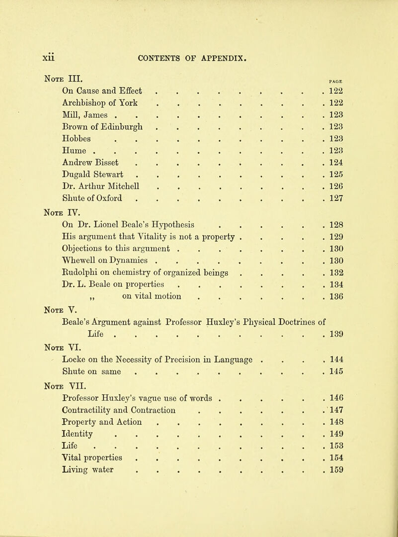 Note III. page On Cause and Effect 122 Archbishop of York 122 Mill, James 123 Brown of Edinburgh . . . 123 Hobbes 123 Hume 123 Andrew Bisset » . . . .124 Dugald Stewart 125 Dr. Arthur Mitchell 126 Shute of Oxford .127 Note IV. On Dr. Lionel Beale's Hypothesis 128 His argument that Vitality is not a property 129 Objections to this argument . . 130 Whewell on Dynamics . .130 Eudolphi on chemistry of organized beings 132 Dr. L. Beale on properties 134 on vital motion 136 Note V. Beale's Argument against Professor Huxley's Physical Doctrines of Life 139 Note VI. Locke on the Necessity of Precision in Language .... 144 Shute on same .......... 145 Note VII. Professor Huxley's vague use of words 146 Contractility and Contraction ' 147 Property and Action 148 Identity 149 Life 153 Vital properties 154 Living water 159