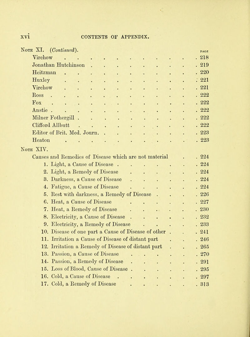 Note XI. (Continued). page Vircliow 218 Jonathan Hutchinson ......... 219 Heitzman 220 Huxley 221 Virchow 221 Eoss 222 Fox . 222 Anstie 222 Milner Fothergill 222 Chfford AUbutt _ . . . . 222 Editor of Brit. Med. Journ . . .223 Heaton . . .223 Note XIV. Causes and Eemedies of Disease which are not material . . 224 1. Light, a Cause of Disease ....... 224 2. Light, a Eemedy of Disease ...... 224 8. Darkness, a Cause of Disease ...... 224 4. Fatigue, a Cause of Disease ...... 224 5. Eest with darkness, a Eemedy of Disease .... 226 G. Heat, a Cause of Disease ...... 227 7. Heat, a Eemedy of Disease . . . • . . 230 8. Electricity, a Cause of Disease ...... 232 9. Electricity, a Eemedy of Disease ..... 233 10. Disease of one part a Cause of Disease of other . . .241 11. Ii-ritation a Cause of Disease of distant part . . . 246 12. Ii-ritation a Eemedy of Disease of distant part . . . 265 13. Passion, a Cause of Disease . - 270 14. Passion, a Eemedy of Disease ...... 291 15. Loss of Blood, Cause of Disease 295 16. Cold, a Cause of Disease . 297 17. Cold, a Eemedy of Disease . . . . . .313