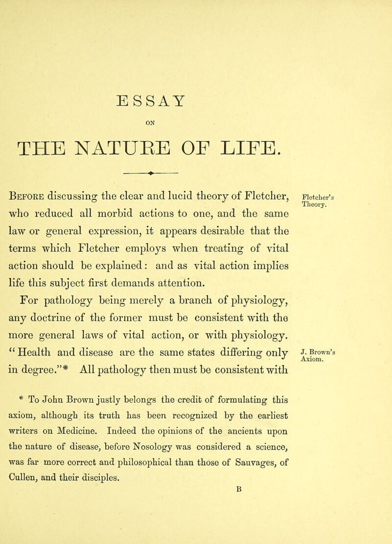 ESSAY ON THE NATUEE OE LIEE. Before discussing the clear and lucid theory of Fletcher, Fletcher's Theory. who reduced all morbid actions to one, and the same law or general expression, it appears desirable that the terms which Fletcher employs when treating of vital action should be explained : and as vital action implies life this subject first demands attention. For pathology being merely a branch of physiology, any doctrine of the former must be consistent with the more general laws of vital action, or with physiology. Health and disease are the same states dijBfering only J.Brown's ^ Axiom. in degree.* All pathology then must be consistent with * To John Brown justly belongs the credit of formulating this axiom, although its truth has been recognized by the earliest writers on Medicine. Indeed the opinions of the ancients upon the nature of disease, before Nosology was considered a science, was far more correct and philosophical than those of Sauvages, of Cullen, and their disciples. B