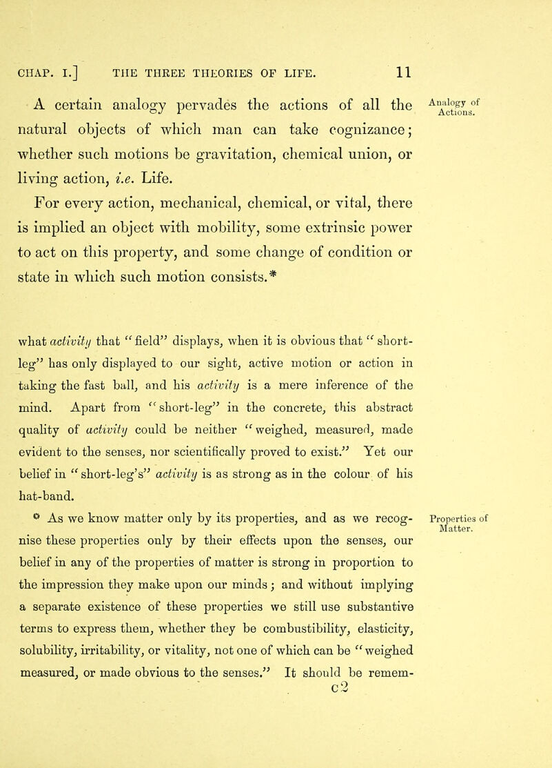 A certain analogy pervades the actions of all the ^X'tion natural objects of which man can take cognizance; whether such motions be gravitation, chemical union, or living action, i.e. Life. For every action, mechanical, chemical, or vital, there is implied an object with mobility, some extrinsic power to act on this property, and some change of condition or state in which such motion consists.* what activity that field displays, when it is obvious that  short- leg has only displayed to our sight, active motion or action in taking the fast ball, and his activity is a mere inference of the mind. Apart from short-leg in the concrete, this abstract quality of activity could be neither  weighed, measured, made evident to the senses, nor scientifically proved to exist. Yet our belief in short-leg's activity is as strong as in the colour of his hat-band. ** As we know matter only by its properties, and as we recog- Properties of Matter. nise these properties only by their effects upon the senses, our belief in any of the properties of matter is strong in proportion to the impression they make upon our minds ; and without implying a separate existence of these properties we still use substantive terms to express them, whether they be combustibility, elasticity, solubility, irritability, or vitality, not one of which can be  weighed measured, or made obvious to the senses. It should be remem- . c2