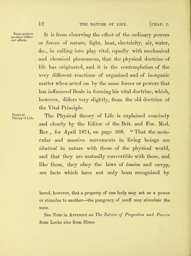 Same powers produce differ- ent effects. Physical Theory of Life. 12 THE NATURE OF LIFE. [CHAP. I. It is from observing the effect of the ordinary powers or forces of nature, light, heat, electricity, air, water, &c., in calling into play vital, equally with mechanical and chemical phenomena, that the physical doctrine of life has originated, and it is the contemplation of the very different reactions of organised and of inorganic matter when acted on by the same forces or powers that has influenced Beale in forming his vital doctrine, which, however, differs very slightly, from the old doctrine of the Vital Principle. The Physical theory of Life is explained concisely and clearly by the Editor of the Brit, and For. Med. Eev., for April 1874, on page 308. That the mole- cular and massive movements in living beings are identical in nature with those of the physical world, and that they are mutually convertible with these, and like them, ihey obey the laws of tension and energy, are facts which have not only been recognized by bered, however, that a property of one body may act as a power or stimulus to another—the pungency of snufF may stimulate the nose. See Note in Appendix on The Nature of Properties and Poiters from Locke also from Hime.