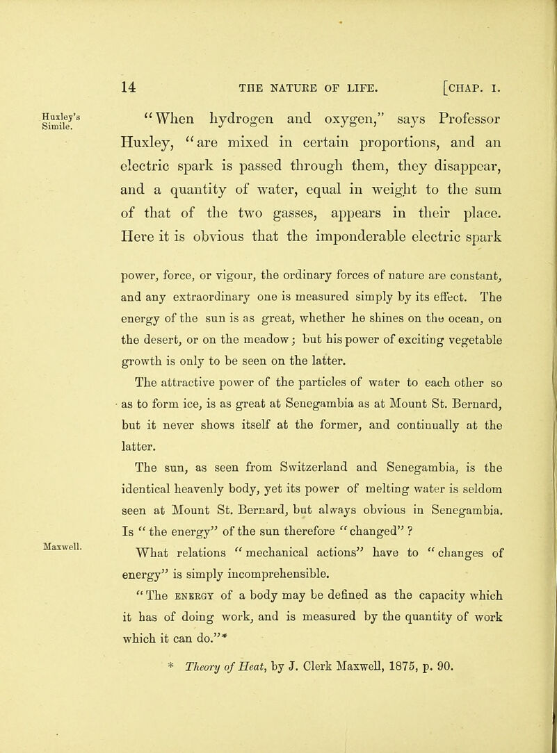 I.mii7'^ When hydrogen and oxygen, says Professor Huxley, are mixed in certain proportions, and an electric spark is passed through them, they disappear, and a quantity of water, equal in weight to the sum of that of the two gasses, appears in their place. Here it is obvious that the imponderable electric spark power, force, or vigour, the ordinary forces of nature are constant, and any extraordinary one is measured simply by its effect. The energy of the sun is as great, whether he shines on the ocean, on the desert, or on the meadow; but his power of exciting vegetable growth is only to be seen on the latter. The attractive power of the particles of water to each other so ■ as to form ice, is as great at Senegambia as at Mount St. Bernard, but it never shows itself at the former, and continually at the latter. The sun, as seen from Switzerland and Senegambia, is the identical heavenly body, yet its power of melting water is seldom seen at Mount St. Bernard, but always obvious in Senegambia. Is  the energy of the sun therefore  changed ? Maxwell. What relations  mechanical actions have to  changes of energy is simply incomprehensible. The ENERGY of a body may be defined as the capacity which it has of doing work, and is measured by the quantity of work which it can do.* * Theory of Heat, by J. Clerk Maxwell, 1875, p. 90.