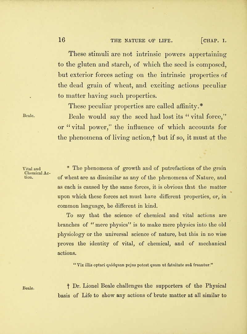 These stimuli are not intrinsic powers appertaining to the gluten and starch, of which the seed is composed, but exterior forces acting on the intrinsic properties of the dead grain of wheat, and exciting actions peculiar to matter having such properties. These peculiar properties are called affinity.* Beale would say the seed had lost its  vital force, or  vital power, the influence of which accounts for the phenomena of living action,f but if so, it must at the Vital and * The phenomena of growth and of putrefactions of the grain Chemical Ac- tion, of wheat are as dissimilar as any of the phenomena of Nature, and as each is caused by the same forces, it is obvious that the matter upon which these forces act must have different properties, or, in common language, be different in kind. To say that the science of chemical and vital actions are branches of mere physics is to make mere physics into the old physiology or the universal science of nature, but this in no wise proves the identity of vital, of chemical, and of mechanical actions.  Vix illis optari quidquan pejus potest qnam ut fatuitate sua fruantur. Beale. t Dr. Lionel Beale challenges the supporters of the Physical basis of Life to show any actions of brute matter at all similar to