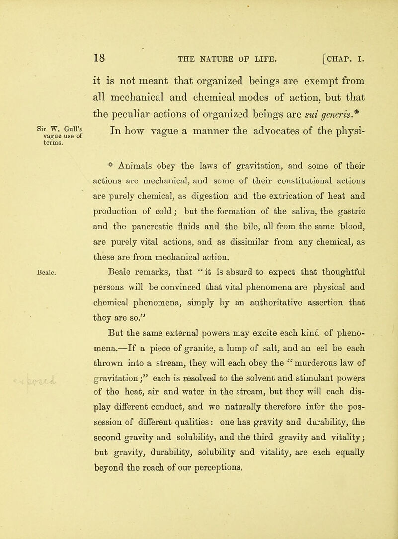 it is not meant that organized beings are exempt from all mechanical and chemical modes of action, but that the peculiar actions of organized beings are sui generis* In how vague a manner the advocates of the physi- *^ Animals obey the laws of gravitation, and some of their actions are mechanical, and some of their constitutional actions are purely chemical^ as digestion and the extrication of heat and production of cold; but the formation of the saliva, the gastric and the pancreatic fluids and the bile, all from the same blood, are purely vital actions, and as dissimilar from any chemical, as these are from mechanical action. Beale remarks, that  it is absurd to expect that thoughtful persons will be convinced that vital phenomena are physical and chemical phenomena, simply by an authoritative assertion that they are so. But the same external powers may excite each kind of pheno- mena.—If a piece of granite, a lump of salt, and an eel be each thrown into a stream, they will each obey the  murderous law of gravitationeach is resolved to the solvent and stimulant powers of the heat, air and water in the stream, but they will each dis- play different conduct, and we naturally therefore infer the pos- session of different qualities: one has gravity and durability, the second gravity and solubility, and the third gravity and vitality; but gravity, durability, solubility and vitality, are each equally beyond the reach of our perceptions.