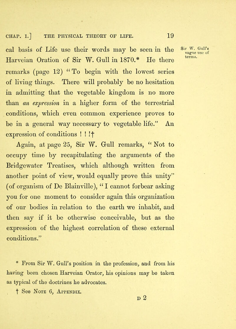 cal basis of Life use their words may be seen in the Harveian Oration of Sir W. Gull in 1870.* He there remarks (page 12)  To begin with the lowest series of living things. There will probably be no hesitation in admitting that the vegetable kingdom is no more than an expression in a higher form of the terrestrial conditions, which even common experience proves to be in a general way necessary to vegetable life. An expression of conditions ! ! If Again, at page 25, Sir W. Gull remarks,  Not to occupy time by recapitulating the arguments of the Bridgewater Treatises, which although written from another point of view, would equally prove this unity (of organism of De Blainville), I cannot forbear asking you for one moment to consider again this organization of our bodies in relation to the earth we inhabit, and then say if it be otherwise conceivable, but as the expression of the highest correlation of these external conditions. * From Sir W. Gull's position in the profession^ and from his having been chosen Harveian Orator, his opinions may be taken as typical of the doctrines he advocates. t See Note Q, Appendix. d2