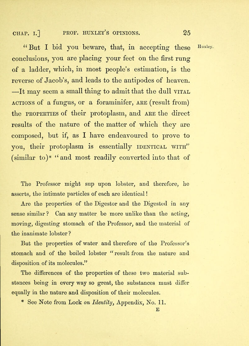 But I bid you beware, that, in accepting these Susiey. conclusions, you are placing your feet on the first rung of a ladder, which, in most people's estimation, is the reverse of Jacob's, and leads to the antipodes of heaven. —It may seem a small thing to admit that the dull vital ACTIONS of a fungus, or a foraminifer, aee (result from) the PROPERTIES of their protoplasm, and are the direct results of the nature of the matter of which they are composed, but if, as I have endeavoured to prove to you, their protoplasm is essentially identical with (similar to)* and most readily converted into that of The Professor might sup upon lobster, and therefore, he asserts, the intimate particles of each are identical! Are the properties of the Digestor and the Digested in any sense similar ? Can any matter be more unlike than the acting, moving, digesting stomach of the Professor, and the material of the inanimate lobster? But the properties of water and therefore of the Professor's stomach and of the boiled lobster  result from the nature and disposition of its molecules. The differences of the properties of these two material sub- stances being in every way so great, the substances must differ equally in the nature and disposition of their molecules. * See Note from Lock on Identity, Appendix, No. 11. E