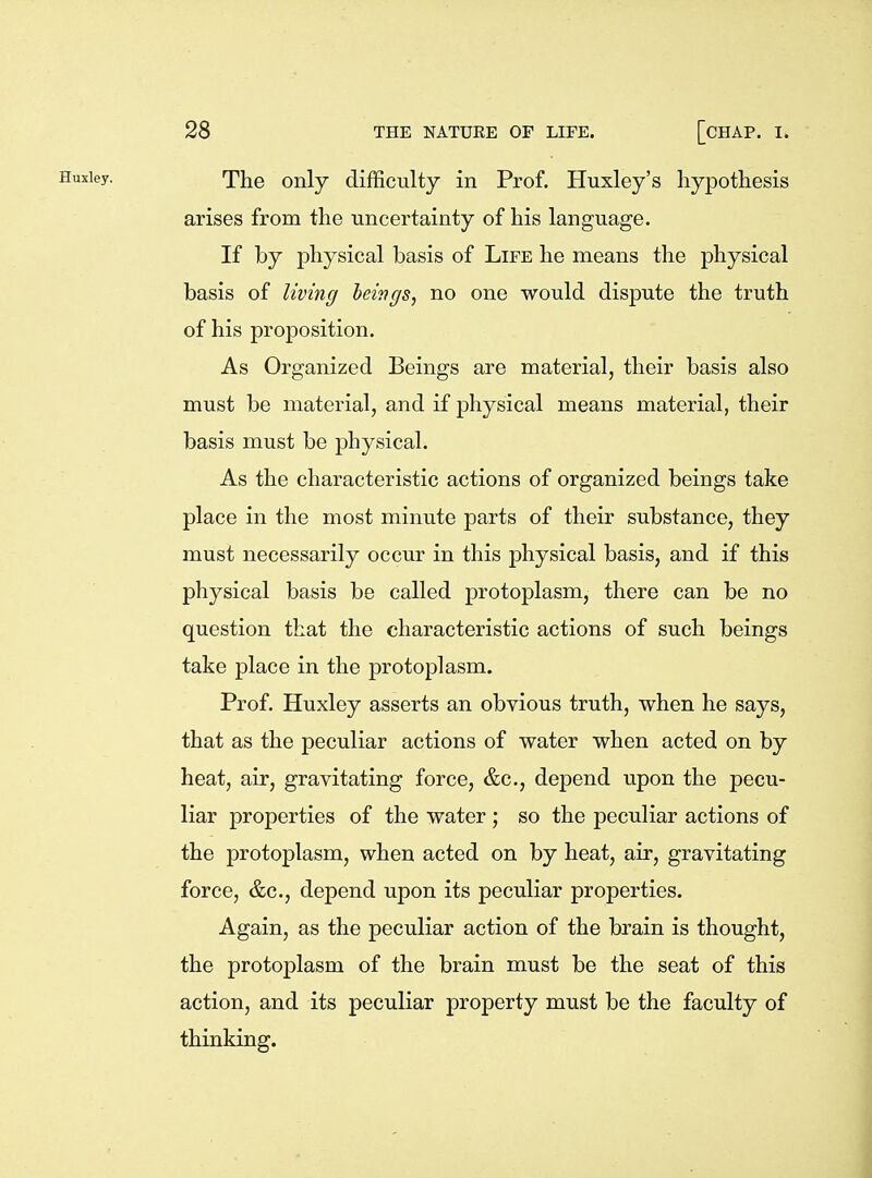 Huxley. TJie only difficulty in Prof. Huxley's hypothesis arises from the uncertainty of his language. If by physical basis of Life he means the physical basis of living leings^ no one would dispute the truth of his proposition. As Organized Beings are material, their basis also must be material, and if physical means material, their basis must be physical. As the characteristic actions of organized beings take place in the most minute parts of their substance, they must necessarily occur in this physical basis, and if this physical basis be called protoplasm, there can be no question that the characteristic actions of such beings take place in the protoplasm. Prof. Huxley asserts an obvious truth, when he says, that as the peculiar actions of water when acted on by heat, air, gravitating force, &c., depend upon the pecu- liar properties of the water; so the peculiar actions of the protoplasm, when acted on by heat, air, gravitating force, &c., depend upon its peculiar properties. Again, as the peculiar action of the brain is thought, the protoplasm of the brain must be the seat of this action, and its peculiar property must be the faculty of thinking.