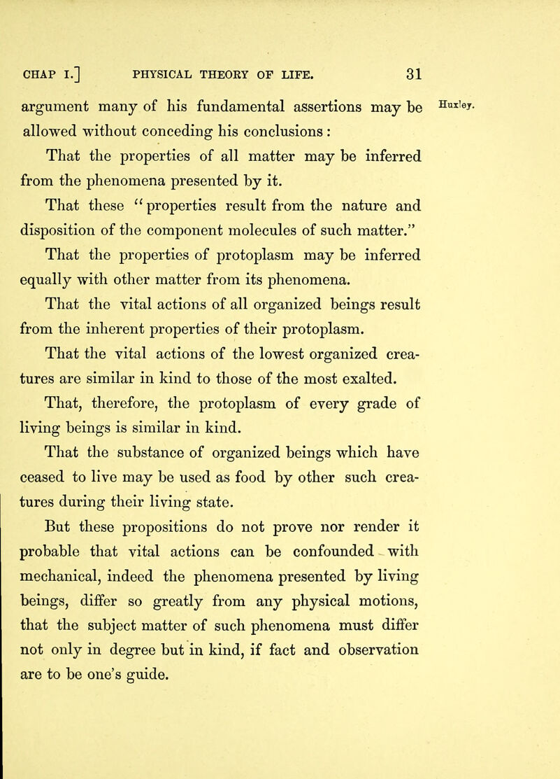 argument many of his fundamental assertions may be Huiiey. allowed without conceding his conclusions : That the properties of all matter may be inferred from the phenomena presented by it. That these properties result from the nature and disposition of the component molecules of such matter. That the properties of protoplasm may be inferred equally with other matter from its phenomena. That the vital actions of all organized beings result from the inherent properties of their protoplasm. That the vital actions of the lowest organized crea- tures are similar in kind to those of the most exalted. That, therefore, the protoplasm of every grade of living beings is similar in kind. That the substance of organized beings which have ceased to live may be used as food by other such crea- tures during their living state. But these propositions do not prove nor render it probable that vital actions can be confounded with mechanical, indeed the phenomena presented by living beings, differ so greatly from any physical motions, that the subject matter of such phenomena must differ not only in degree but in kind, if fact and observation are to be one's guide.