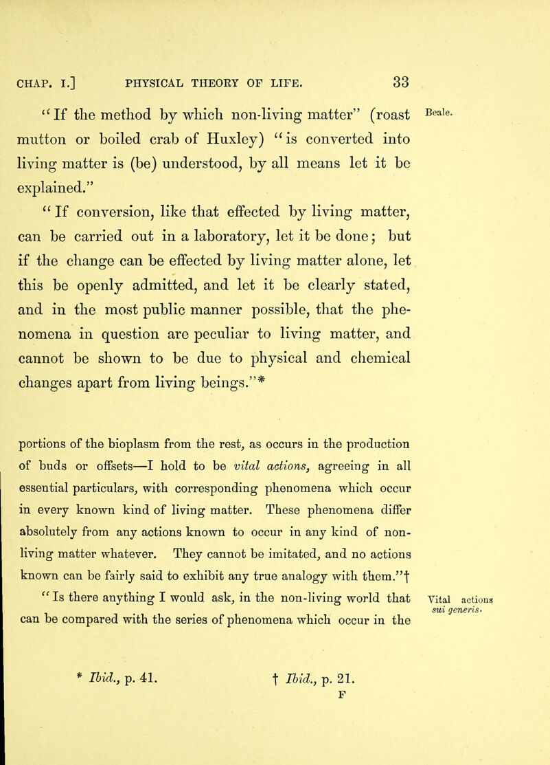 ''If the method by which non-living matter (roast mutton or boiled crab of Huxley) is converted into living matter is (be) understood, by all means let it be explained.  If conversion, like that effected by living matter, can be carried out in a laboratory, let it be done; but if the change can be effected by living matter alone, let this be openly admitted, and let it be clearly stated, and in the most public manner possible, that the phe- nomena in question are peculiar to living matter, and cannot be shown to be due to physical and chemical changes apart from living beings.* portions of tlie bioplasm from the rest, as occurs in the production of buds or offsets—I hold to be vital actions, agreeing in all essential particulars, with corresponding phenomena which occur in every known kind of living matter. These phenomena differ absolutely from any actions known to occur in any kind of non- living matter whatever. They cannot be imitated, and no actions known can be fairly said to exhibit any true analogy with them.t  Is there anything I would ask, in the non-living world that can be compared with the series of phenomena which occur in the Vital actions sui generis- * Ibid., p. 41. t Ibid., p. 21. F