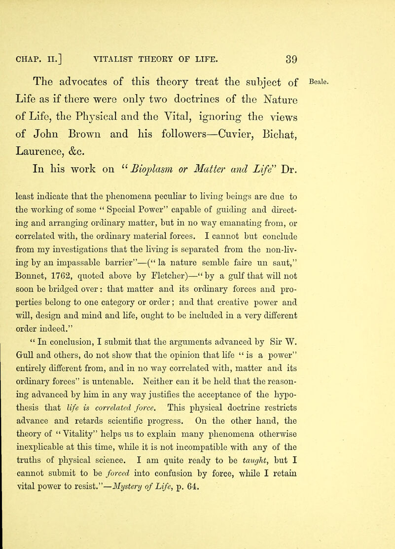 The advocates of this theory treat the subject of ^eaie. Life as if there were only two doctrines of the Nature of Life, the Physical and the Vital, ignoring the views of John Brown and his followers—Cuvier, Bichat, Laurence, &c. In his work on Biojolasm or Matter and Life' Dr. least indicate that tlie phenomena peculiar to living beings are due to the working of some  Special Power capable of guiding and direct- ing and arranging ordinary matter, but in no way emanating from, or correlated with, the ordinary material forces. I cannot but conclude from my investigations that the living is separated from the non-liv- ing by an impassable barrier—(la nature semble faire un saut, Bonnet, 1762, quoted above by Fletcher)— by a gulf that wiU not Boon be bridged over: that matter and its ordinary forces and pro- perties belong to one category or order; and that creative power and will, design and mind and hfe, ought to be included in a very different order indeed.  In conclusion, I submit that the arguments advanced by Sir W. GuU and others, do not show that the opinion that hfe is a power entnely different from, and in no way correlated with, matter and its ordinary forces is untenable. Neither can it be held that the reason- ing advanced by him in any way justifies the acceptance of the hypo- thesis that life is correlated force. This physical doctrine restricts advance and retards scientific progress. On the other hand, the theory of  Vitahty helps us to explain many phenomena otherwise inexphcable at this time, wlnle it is not incompatible with any of the truths of physical science. I am quite ready to be taufjht, but I cannot submit to be forced into confusion by force, while I retain vital power to resist.—Mj/siery of Life, p. 64.