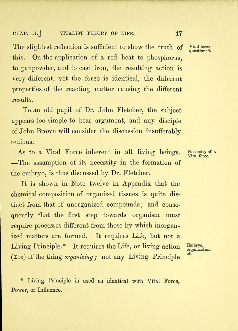 The slightest reflection is sufficient to show the truth of this. On the application of a red heat to phosphorus, to gunpowder, and to cast iron, the resulting action is very different, yet the force is identical, the different properties of the reacting matter causing the different results. To an old pupil of Dr. John Fletcher, the subject appears too simple to bear argument, and any disciple of John Brown will consider the discussion insufferably tedious. As to a Vital Force inherent in all living beings. —The assumption of its necessity in the formation of the embryo, is thus discussed by Dr. Fletcher. It is shown in Note twelve in Appendix that the chemical composition of organized tissues is quite dis- tinct from that of unorganized compounds; and conse- quently that the first step towards organism must require processes different from those by which inorgan- ized matters are formed. It requires Life, but not a Living Principle.* It requires the Life, or living action (swv)) of the thing organising; not any Living Principle Vital force questioned. Necessity of a Vital force. Embryo, organization of. * Living Principle is used as identical with Vital Force, Powerj or Influence,