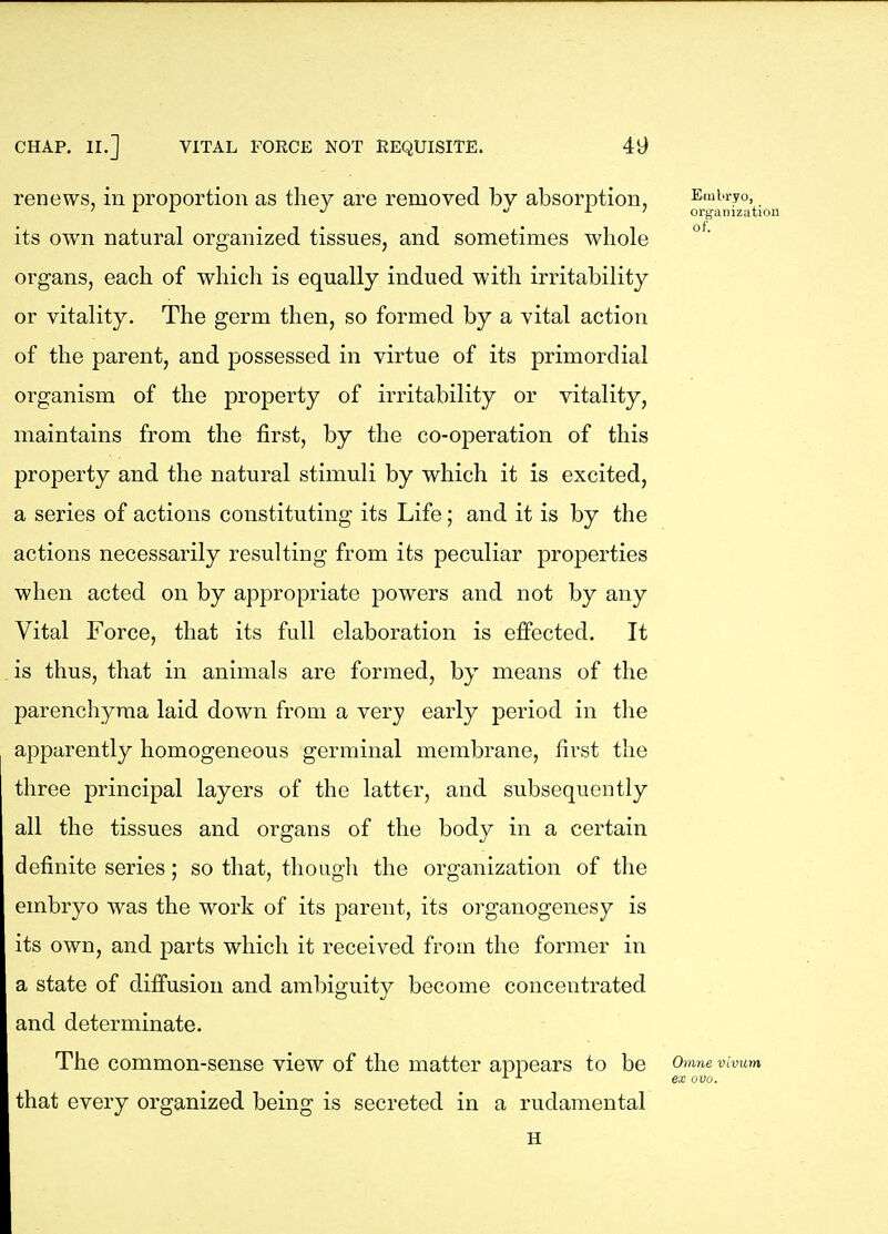 renews, in proportion as they are removed bv absorption, Embryo, ' i- i- •/ ^ J. 1 oi-ganization its own natural organized tissues, and sometimes whole organs, each of which is equally indued with irritability or vitality. The germ then, so formed by a vital action of the parent, and possessed in virtue of its primordial organism of the property of irritability or vitality, maintains from the first, by the co-operation of this property and the natural stimuli by which it is excited, a series of actions constituting its Life; and it is by the actions necessarily resulting from its peculiar properties when acted on by appropriate powers and not by any Vital Force, that its full elaboration is effected. It is thus, that in animals are formed, by means of the parenchyma laid down from a very early period in the apparently homogeneous germinal membrane, first the three principal layers of the latter, and subsequently all the tissues and organs of the body in a certain definite series; so that, though the organization of the embryo was the work of its parent, its organogenesy is its own, and parts which it received from the former in a state of diffusion and ambiguity become concentrated and determinate. The common-sense view of the matter appears to be Omne vivum ^ ex ovo. that every organized being is secreted in a rudamental H