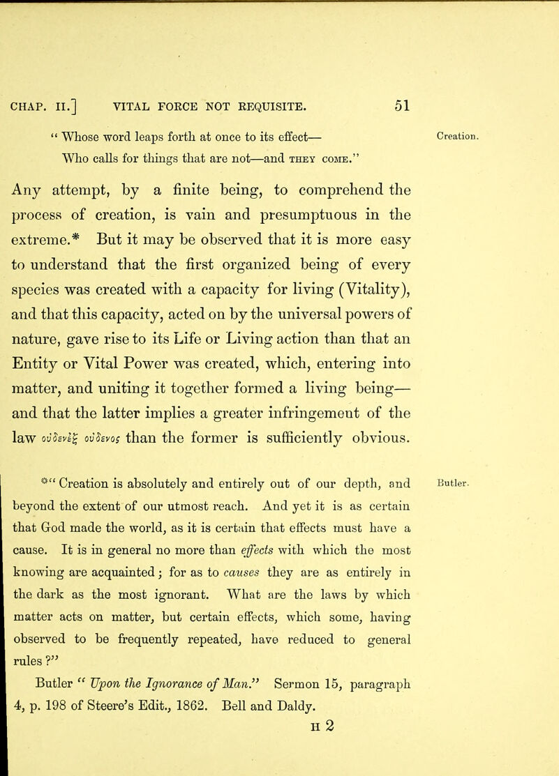  Whose word leaps forth at once to its effect— Creation. Who calls for things that are not—and they come. Any attempt, by a finite being, to comprehend the process of creation, is vain and presumptuous in the extreme.* But it may be observed that it is more easy to understand that the first organized being of every species was created with a capacity for living (Vitality), and that this capacity, acted on by the universal powers of nature, gave rise to its Life or Living action than that an Entity or Vital Power was created, which, entering into matter, and uniting it together formed a living being— and that the latter implies a greater infringement of the law ovSsva^ qvSbvos than the former is sufficiently obvious. «t< Creation is absolutely and entirely out of our depth, and Butler, beyond the extent of our utmost reach. And yet it is as certain that God made the world, as it is certain that effects must have a cause. It is in general no more than effects with which the most knowing are acquainted; for as to causes they are as entirely in the dark as the most ignorant. What are the laws by which matter acts on matter, but certain effects, which some, having observed to be frequently repeated, have reduced to general rules ? Butler  Upon the Ignorance of Man. Sermon 15, paragraph 4, p. 198 of Steere's Edit., 1862. Bell and Daldy. H 2