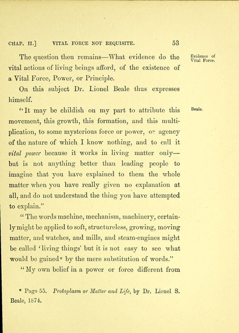 The question then remains—AVhat evidence do the vital actions of living beings afford, of the existence of a Vital Force, Power, or Principle. On this subject Dr. Lionel Beale thus expresses himself. It may be childish on my part to attribute this movement, this growth, this formation, and this multi- plication, to some mysterious force or power, or agency of the nature of which I know nothing, and to call it vital poiver because it works in living matter only— but is not anything better than leading people to imagine that you have explained to them the whole matter when you have really given no explanation at all, and do not understand the thing you have attempted to explain.  The words machine, mechanism, machinery, certain- ly might be applied to soft, structureless, growing, moving matter, and watches, and mills, and steam-engines might be called ' living things' but it is not easy to see what would be gained* by the mere substitution of words. My own belief in a power or force different from Evidence of Vital Force. Beale. * Page 55. Protoplasm or Matter and Life, by Dr. Lionel S. Beale, 1674.