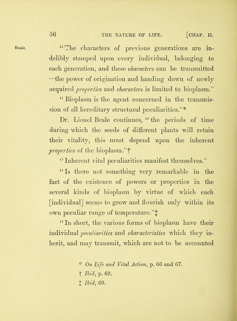  The characters of previous generations are in- delibly stamped upon every individual, belonging to each generation, and these characters can be transmitted —the power of origination and handing down of newly acquired proinrticB and characters is limited to bioplasm.  Bioplasm is the agent concerned in the transmis- sion of all hereditary structural peculiarities.* Dr. Lionel Beale continues,  the periods of time during which the seeds of different plants will retain their vitality, this must depend upon the inherent ^properties of the bioplasm,f Inherent vital peculiarities manifest themselv^es.  Is there not something very remarkable in the fact of the existence of powers or properties in the several kinds of bioplasm by virtue of which each [individual] seems to grow and flourish only within its own peculiar range of temperature.J In short, the various forms of bioplasm have their individual joecw/mnV'/es and characteristics which they in- herit, and may transmit, which are not to be accounted * On Life and Vital Action, p. 66 and 67. t Ibid, p. 69. + Ihid, 69.