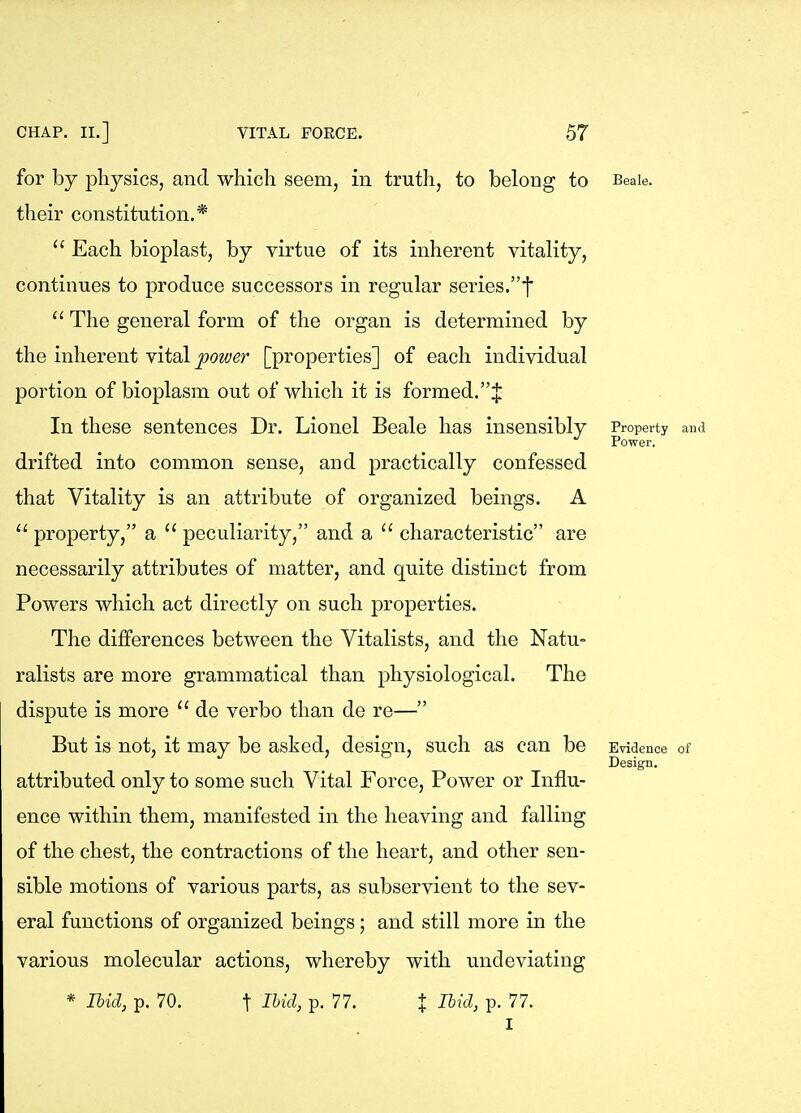 for by physics, and which seem, in truth, to belong to their constitution.*  Each bioplast, by virtue of its inherent vitality, continues to produce successors in regular series.f  The general form of the organ is determined by the inherent vital power [properties] of each individual portion of bioplasm out of which it is formed.J In these sentences Dr. Lionel Beale has insensibly drifted into common sense, and practically confessed that Vitality is an attribute of organized beings. A  property, a  peculiarity, and a  characteristic are necessarily attributes of matter, and quite distinct from Powers which act directly on such properties. The differences between the Vitalists, and the Natu- ralists are more grammatical than physiological. The dispute is more  de verbo than de re— But is not, it may be asked, design, such as can be attributed only to some such Vital Force, Power or Influ- ence within them, manifested in the heaving and falling of the chest, the contractions of the heart, and other sen- sible motions of various parts, as subservient to the sev- eral functions of organized beings; and still more in the various molecular actions, whereby with undeviating * Ihid, p. 70. t I^id, p. 77. X Ihicl, p. 77. I Beale Property and Power. Evidence of Design.