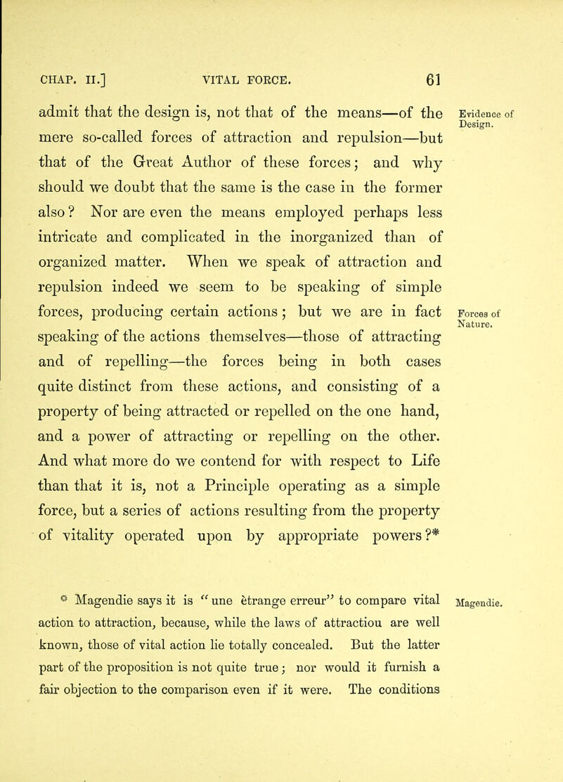 admit that the design is, not that of the means—of the Evidence of Design. mere so-called forces of attraction and repulsion—but that of the Great Author of these forces; and why should we doubt that the same is the case in the former also ? Nor are even the means employed perhaps less intricate and complicated in the inorganized than of organized matter. When we speak of attraction and repulsion indeed we seem to be speaking of simple forces, producing certain actions; but we are in fact Forces of Nature. speaking of the actions themselves—those of attracting and of repelling—the forces being in both cases quite distinct from these actions, and consisting of a property of being attracted or repelled on the one hand, and a power of attracting or repelling on the other. And what more do we contend for with respect to Life than that it is, not a Principle operating as a simple force, but a series of actions resulting from the property of vitality operated upon by appropriate powers?* * Magendie says it is  une etrange erreur to compare vital Magendie. action to attraction^ becausCj wliile the laws of attraction are well knownj those of vital action lie totally concealed. But the latter part of the proposition is not quite true; nor would it furnish a fair objection to the comparison even if it were. The conditions