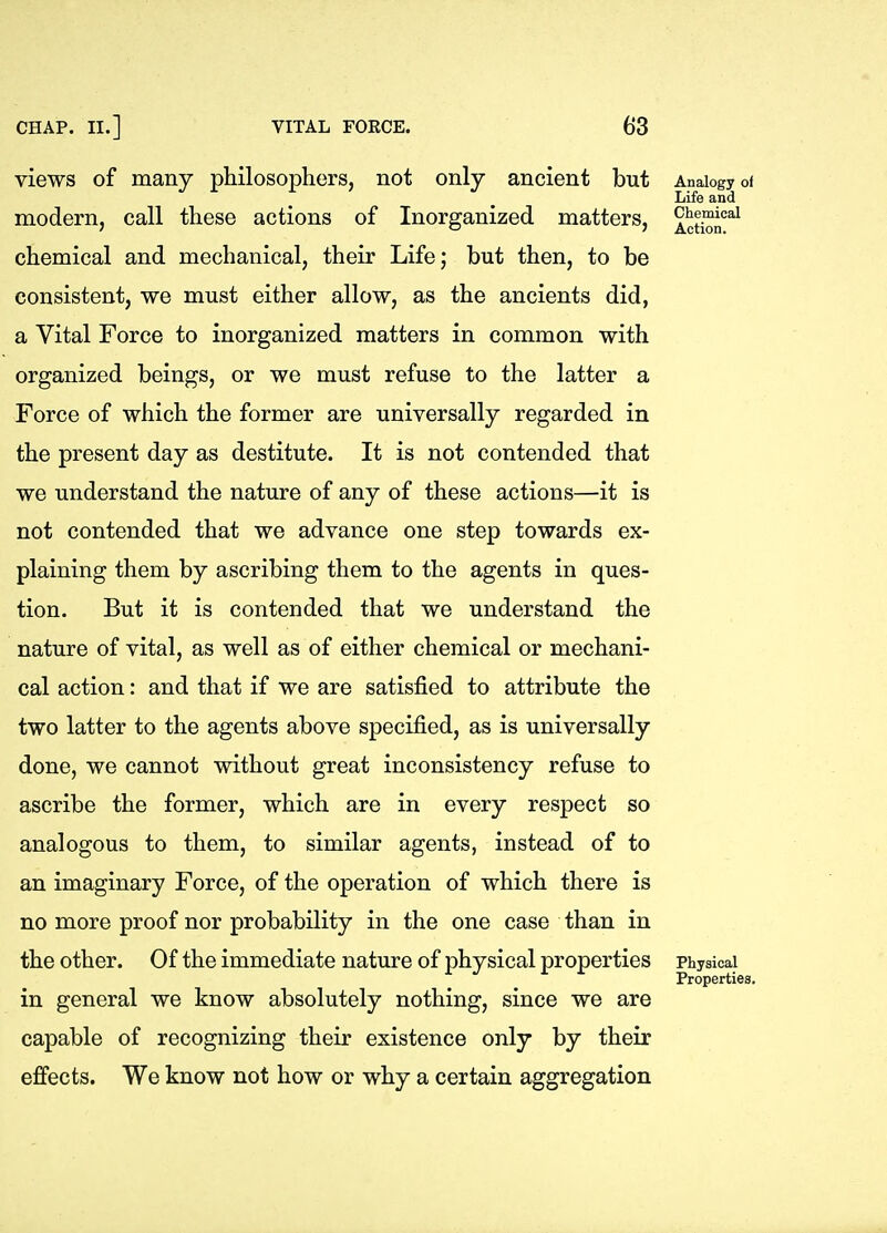 views of many philosophers, not only ancient but modern, call these actions of Inorganized matters, chemical and mechanical, their Life; but then, to be consistent, we must either allow, as the ancients did, a Vital Force to inorganized matters in common with organized beings, or we must refuse to the latter a Force of which the former are universally regarded in the present day as destitute. It is not contended that we understand the nature of any of these actions—it is not contended that we advance one step towards ex- plaining them by ascribing them to the agents in ques- tion. But it is contended that we understand the nature of vital, as well as of either chemical or mechani- cal action: and that if we are satisfied to attribute the two latter to the agents above specified, as is universally done, we cannot without great inconsistency refuse to ascribe the former, which are in every respect so analogous to them, to similar agents, instead of to an imaginary Force, of the operation of which there is no more proof nor probability in the one case than in the other. Of the immediate nature of physical properties in general we know absolutely nothing, since we are capable of recognizing their existence only by their effects. We know not how or why a certain aggregation Analogy of Life and Chemical Action. Physical Properties.