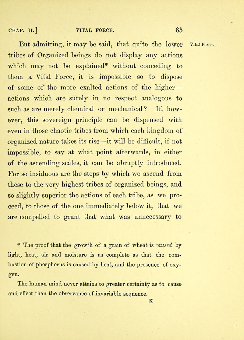 But admitting, it may be said, that quite the lower Vital Force, tribes of Organized beings do not display any actions which may not be explained* without conceding to them a Vital Force, it is impossible so to dispose of some of the more exalted actions of the higher— actions which are surely in no respect analogous to such as are merely chemical or mechanical ? If, how- ever, this sovereign principle can be dispensed with even in those chaotic tribes from which each kingdom of organized nature takes its rise—it will be difficult, if not impossible, to say at what point afterwards, in either of the ascending scales, it can be abruptly introduced. For so insiduous are the steps by which we ascend from these to the very highest tribes of organized beings, and so slightly superior the actions of each tribe, as we pro- ceed, to those of the one immediately below it, that we are compelled to grant that what was unnecessary to * The proof tliat the growth of a grain of wheat is caused by light, heat, air and moisture is as complete as that the com- bustion of phosphorus is caused by heat, and the presence of oxy- gen. The human mind never attains to greater certainty as to cause and effect than the observance of invariable sequence. E