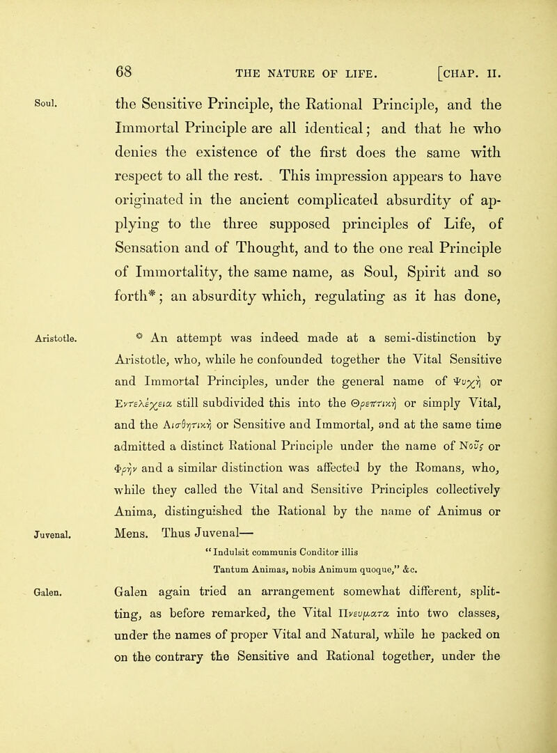 the Sensitive Principle, the Rational Principle, and the Immortal Principle are all identical; and that he who denies the existence of the first does the same with respect to all the rest. This impression appears to have originated in the ancient complicated absurdity of ap- plying to the three supposed principles of Life, of Sensation and of Thought, and to the one real Principle of Immortality, the same name, as Soul, Spirit and so forth*; an absurdity which, regulating as it has done, * An attempt was indeed made at a semi-distinction by Ai'istotle, who, while he confounded together the Vital Sensitive and Immortal Principles, under the general name of or EvtsXe'x^sia, still subdivided this into the ©psTrn-KYj or simply Vital, and the Aio-flTjnxii or Sensitive and Immortal, and at the same time admitted a distinct Rational Principle under the name of Nov; or ^py and a similar distinction was affected by the Romans, who, while they called the Vital and Sensitive Principles collectively Anima, distinguished the Rational by the name of Animus or Mens. Thus Juvenal— Indulsit communis Conditor illis Tantum Animas, nobis Animum quoque, &c. Galen again tried an arrangement somewhat different, split- ting, as before remarkedj the Vital livsv^a-ra into two classes, under the names of proper Vital and Natural, while he packed on on the contrary the Sensitive and Rational together, under the