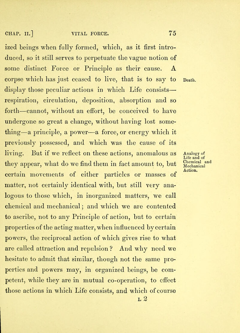 ized beings when fully formed, which, as it first intro- duced, so it still serves to perpetuate the vague notion of some distinct Force or Principle as their cause. A corpse which has just ceased to live, that is to say to display those peculiar actions in which Life consists— respiration, circulation, deposition, absorption and so forth—cannot, without an effort, be conceived to have undergone so great a change, without having lost some- thing—a principle, a power—a force, or energy which it previously possessed, and which was the cause of its living. But if we reflect on these actions, anomalous as they appear, what do we find them in fact amount to, but certain movements of either particles or masses of matter, not certainly identical with, but still very ana- logous to those which, in inorganized matters, we call chemical and mechanical ; and which we are contented to ascribe, not to any Principle of action, but to certain properties of the acting matter, when influenced by certain powers, the reciprocal action of which gives rise to what are called attraction and repulsion ? And why need we hesitate to admit that similar, though not the same pro- perties and powers may, in organized beings, be com- petent, while they are in mutual co-operation, to effect those actions in which Life consists, and which of course l2 Death. Analogy of Life and of Chemical and Mechanical Action.