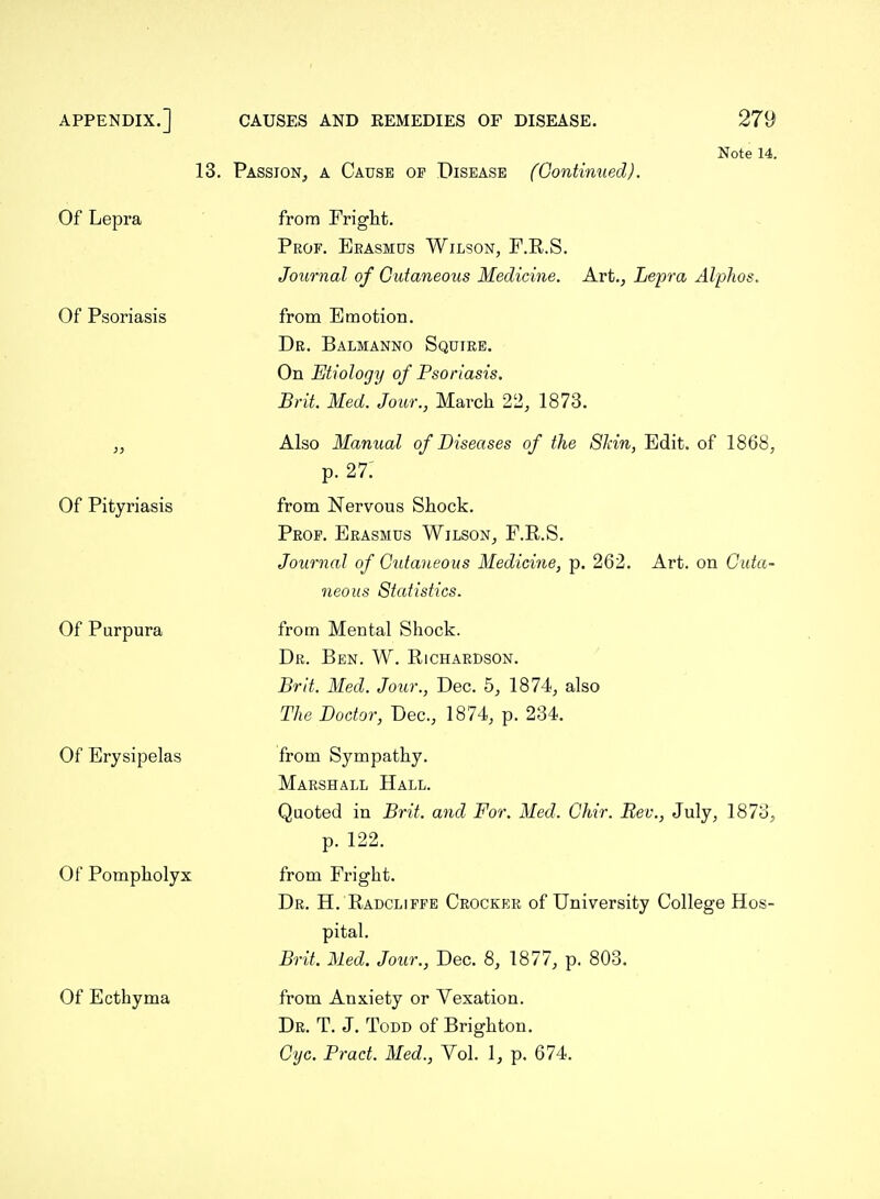 13. Passion, a Cause of Disease {Continued). Note 14. Of Lepra Of Psoriasis Of Pityriasis Of Purpura Of Erysipelas Of Pompholyx Of Ecthyma from Fright. Prof. Eeasmus Wilson, F.R.S. Journal of Cutaneous Medicine. Art., Lepra Alphos, from Emotion. Dr. Balmanno Squire. On Etiology of Psoriasis. Brit. Med. Jour., March 22, 1873. Also Manual of Diseases of the Skin, Edit, of 1868, p. 27: from Nervous Shock. Prof. Erasmus Wilson, F.R.S. Journal of Cidaneous Medicine, p. 262. Art. on Cuta- neous Statistics. from Mental Shock. Dr. Ben. W. Richardson. Brit. Med. Jour., Dec. 5, 1874, also The Doctor, Dec, 1874, p. 234. from Sympathy. Marshall Hall. Quoted in Brit, and For. Med. Ghir. Rev., July, 1873, p. 122. from Fright. Dr. H. Radcliffe Crocker of University College Hos- pital. Brit. Med. Jour., Dec. 8, 1877, p. 803. from Anxiety or Vexation. Dr. T. J. Todd of Brighton. Gyc. Pract. Med., Vol. 1, p. 674.