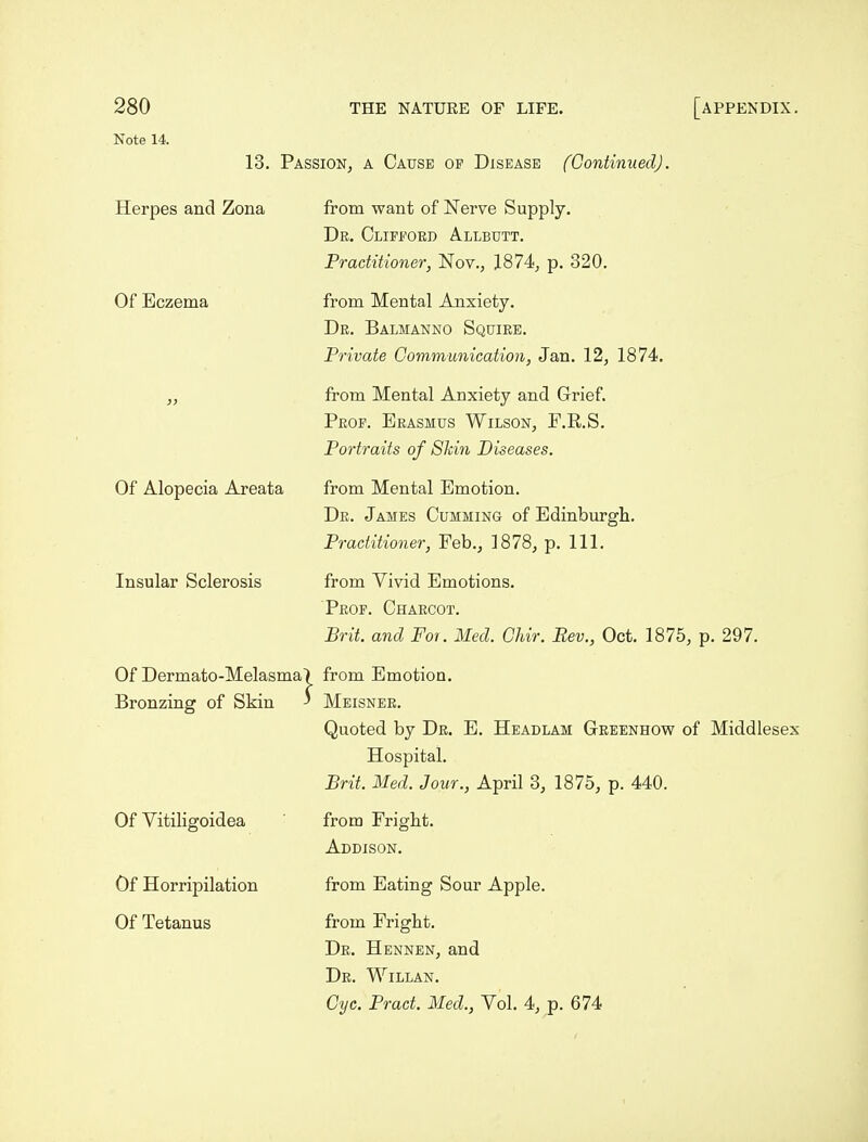 Note 14. 13. Passion, a Cause of Disease (Continued). Herpes and Zona from want of Nerve Supply. De. Clifford Allbutt. Practitioner, Nov., 1874, p. 320. Of Eczema from Mental Anxiety. Dr. Balmanno Squire. Private Communication, Jan. 12, 1874. „ from Mental Anxiety and Grief. Prop. Erasmus Wilson, F.E.S. Portraits of Shin Diseases. Of Alopecia Areata from Mental Emotion. De. James Gumming of Edinburgh. Practitioner, Feb., 1878, p. 111. Insular Sclerosis from Vivid Emotions. Peop. Charcot. Brit, and Foi. Med. Chir. Rev., Oct. 1875, p. 297. Of Dermato-Melasma| from Emotion. Bronzing of Skin ' Meisner. Quoted by Dr. E. Headlam Geeenhow of Middlesex Hospital. Brit. Med. Jour., April 3, 1875, p. 440. Of Vitiligoidea from Fright. Addison. Of Horripilation Of Tetanus from Eating Sour Apple. from Fright. De. Hennen, and De. Willan. Cyc. Pract. Med., Vol. 4, p. 674