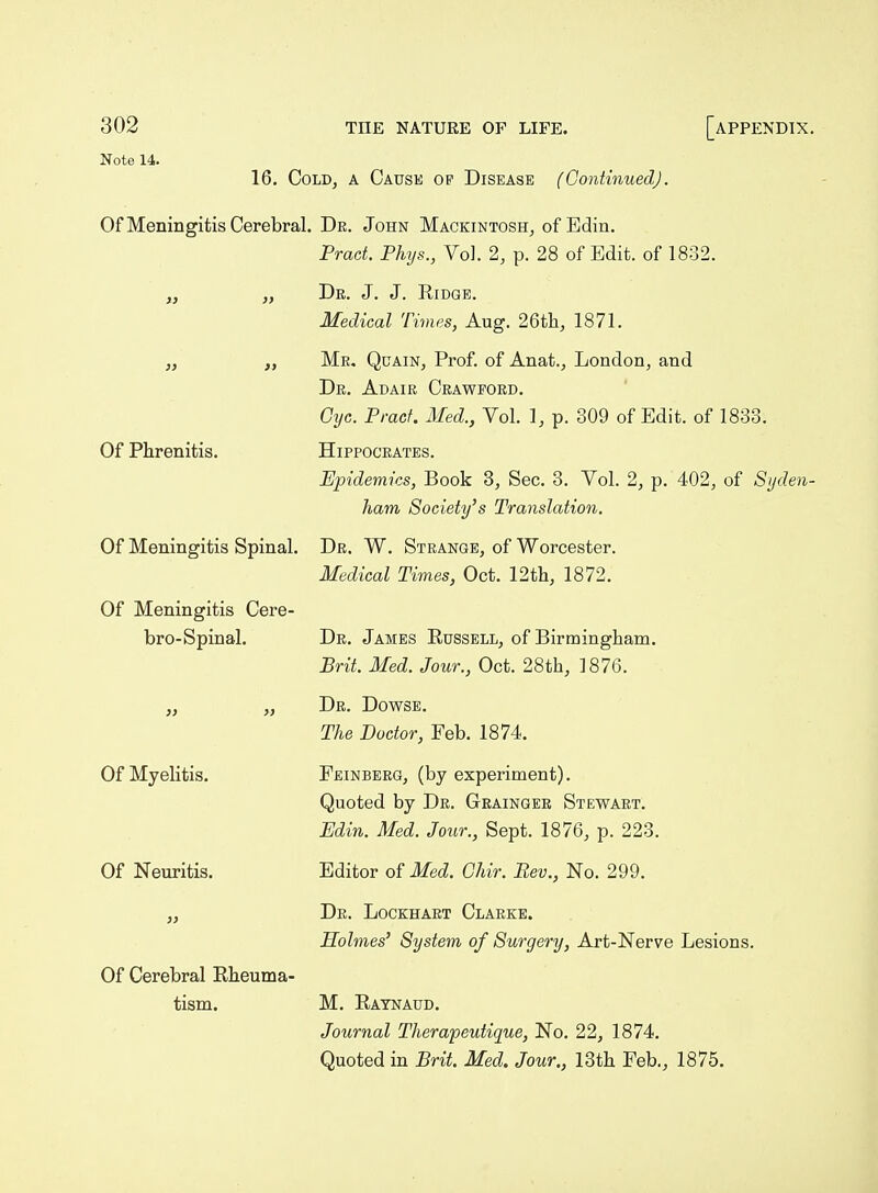 Note 14. 16. Cold, a Cause op Disease (Continued). Of Meningitis Cerebral. De. John Mackintosh, of Edin. Prad. Phys., Vol. 2, p. 28 of Edit, of 1832. „ „ Dr. J. J. Ridge. Medical Times, Aug. 26tli, 1871. „ „ Mr. Quain, Prof, of Anat., London, and Dr. Adair Crawford. Cyc. Pracf. Med., Vol. 1, p. 309 of Edit, of 1833. Of Phrenitis. Hippocrates. Epidemics, Book 3, Sec. 3. Vol. 2, p. 402, of Syden- ham Society's Translation. Of Meningitis Spinal. Dr. W. Strange, of Worcester. Medical Times, Oct. 12tli, 1872. Of Meningitis Cere- bro-Spinal. Dr. James Russell, of Birmingham. Brit. Med. Jour., Oct. 28th, 1876. „ „ Dr. Dowse. The Doctor, Feb. 1874. Feinberg, (by experiment). Quoted by Dr. Grainger Stewart. Edin. Med. Jour., Sept. 1876, p. 223. Editor of Med. Ghir. Bev., No. 299. Dr. Lockhart Clarke. Holmes' System of Surgery, Art-Nerve Lesions. M. Raynaud. Journal Therapeutique, No. 22, 1874. Quoted in Brit. Med. Jour., 13th Feb., 1875. Of Myelitis. Of Neuritis. Of Cerebral Rheuma- tism.