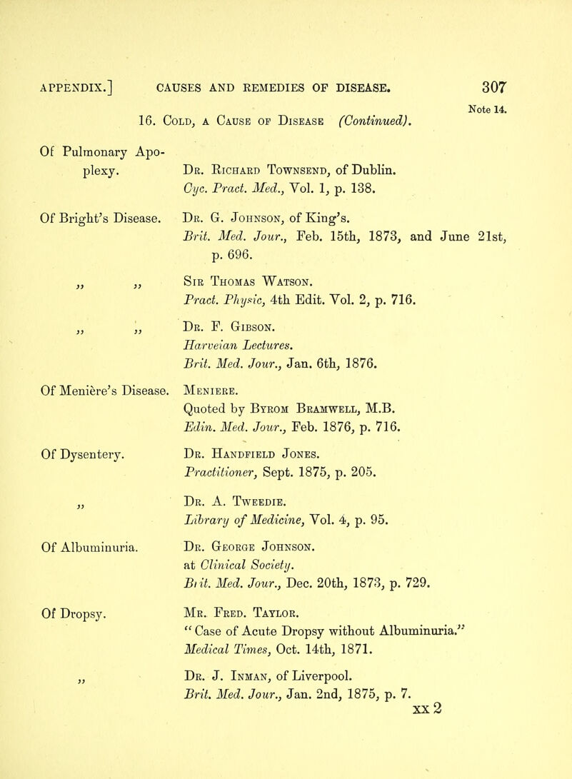 16. Cold, a Cause op Disease (Continued). Note 14. Of Pulmonary Apo- plexy. Of Bright's Disease. Of Meniere's Disease. Of Dysentery. Of Albuminuria. Of Dropsy. Dr. Richard Townsend, of Dublin. Gyc. Prad. Med., Vol. 1, p. 138. Dr. G. Johnson, of King's. Brit. Med. Jour., Feb. 15th, 1873, and June 21st, p. 696. Sir Thomas Watson. Prad. Phy.^ic, 4th Edit. Vol. 2, p. 716. Dr. F. Gibson. Harveian Ledures. Brit. Med. Jour., Jan. 6th, 1876. Meniere. Quoted by Byrom Bramwell, M.B. Edin. Med. Jour., Feb. 1876, p. 716. Dr. Handpield Jones. Praditioner, Sept. 1875, p. 205. Dr. a. Tweedie. Library of Medicine, Vol. 4, p. 95. Dr. George Johnson. at Clinical Society. Biit. Med. Jour., Dec. 20th, 1873, p. 729. Mr. Fred. Taylor.  Case of Acute Dropsy without Albuminuria.^' Medical Times, Oct. 14th, 1871. Dr. J. Inman, of Liverpool. Brit. Med. Jour., Jan. 2nd, 1875, p. 7. xx2