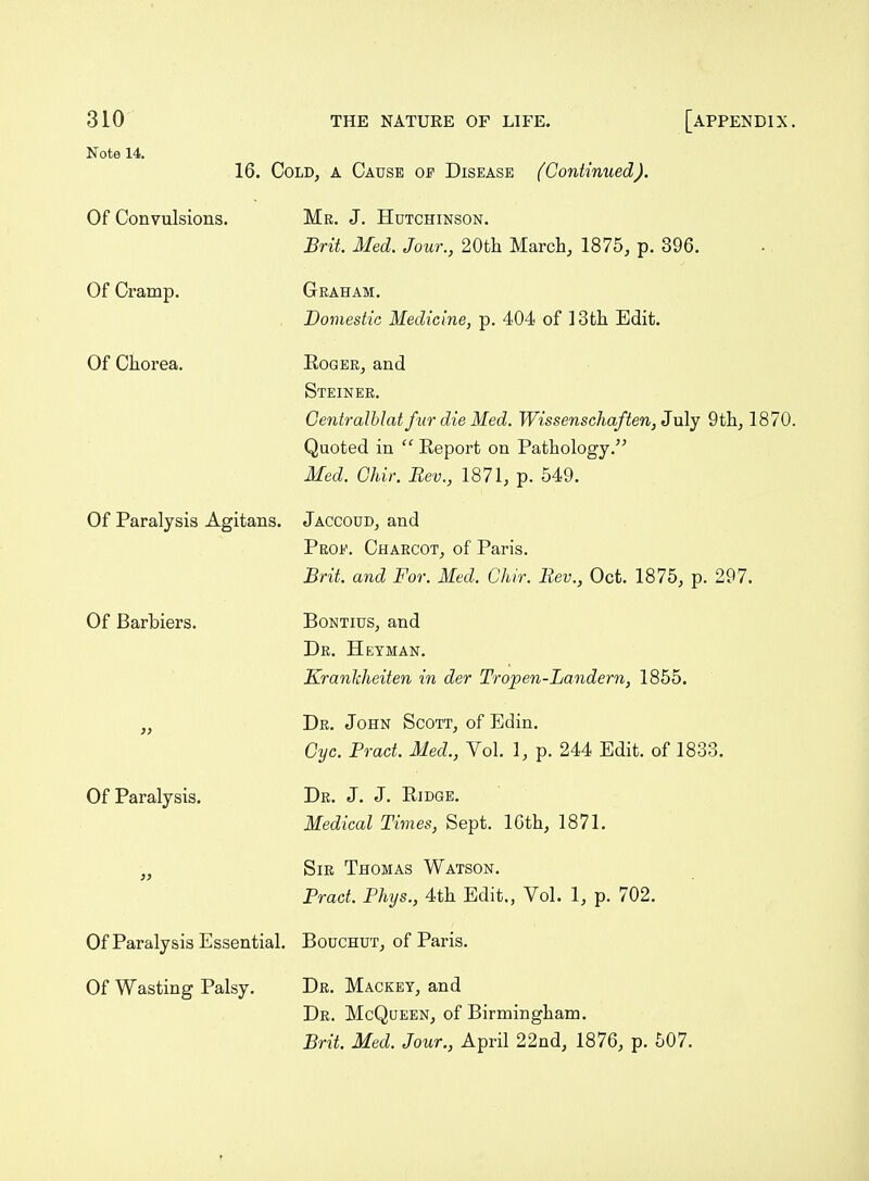 Note 14. Of Convulsions. Of Cramp. Of Chorea. 16. Cold, a Cause of Disease (Continued). Mr. J. Hutchinson. Brit. Med. Jour., 20th March, 1875, p. 396. Geaham. Domestic Medicine, p. 404 of 13th Edit. Roger, and Steiner. Geniralhlat fur die Med. Wissenschaften, July 9th, 1870. Quoted in  Report on Pathology. Med. Ghir. Rev., 1871, p. 549. Of Paralysis Agitans. Jaccoud, and Prof. Charcot, of Paris. Brit, and For. Med. Chir. Rev., Oct. 1875, p. 297. Of Barbiers. Bontius, and Dr. Heyman. Kranliheiten in der Tropen-Landern, 1855. „ Dr. John Scott, of Edin. Cyc. Prad. Med., Vol. 1, p. 244 Edit, of 1833. Of Paralysis. Dr. J. J. Ridge. Medical Times, Sept. ICth, 1871. „ Sir Thomas Watson. Pract. Phys., 4th Edit., Vol. 1, p. 702. Of Paralysis Essential. Bouchut, of Paris. Of Wasting Palsy. Dr. Mackey, and Dr. McQueen, of Birmingham. Brit. Med. Jour., April 22nd, 1876, p. 507.