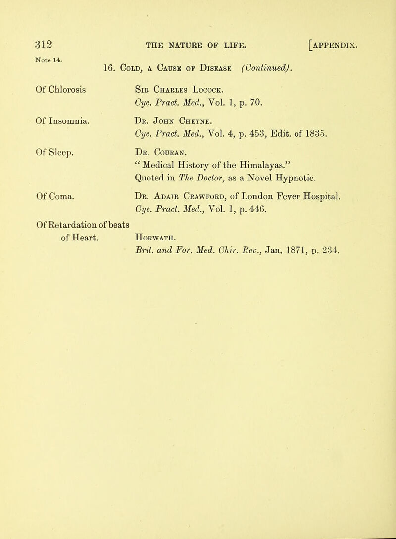 Note 14. 16. Cold, a Cause of Disease (Continued). Of Chlorosis Sir Charles Locock. Gye. Pract. Med., Vol. 1, p. 70. Of Insomnia. Dr. John Cheyne. Gyc. Pract. Med., Vol. 4>, p. 453, Edit, of 1835. Of Sleep. Dr. Couran. Medical History of the Himalayas. Quoted in The Doctor, as a Novel Hypnotic. Of Coma. Dr. Adatr Crawford, of London Fever Hospital. Cyc. Pract. Med., Vol. 1, p. 446. Of Retardation of beats of Heart. Horm'ath.