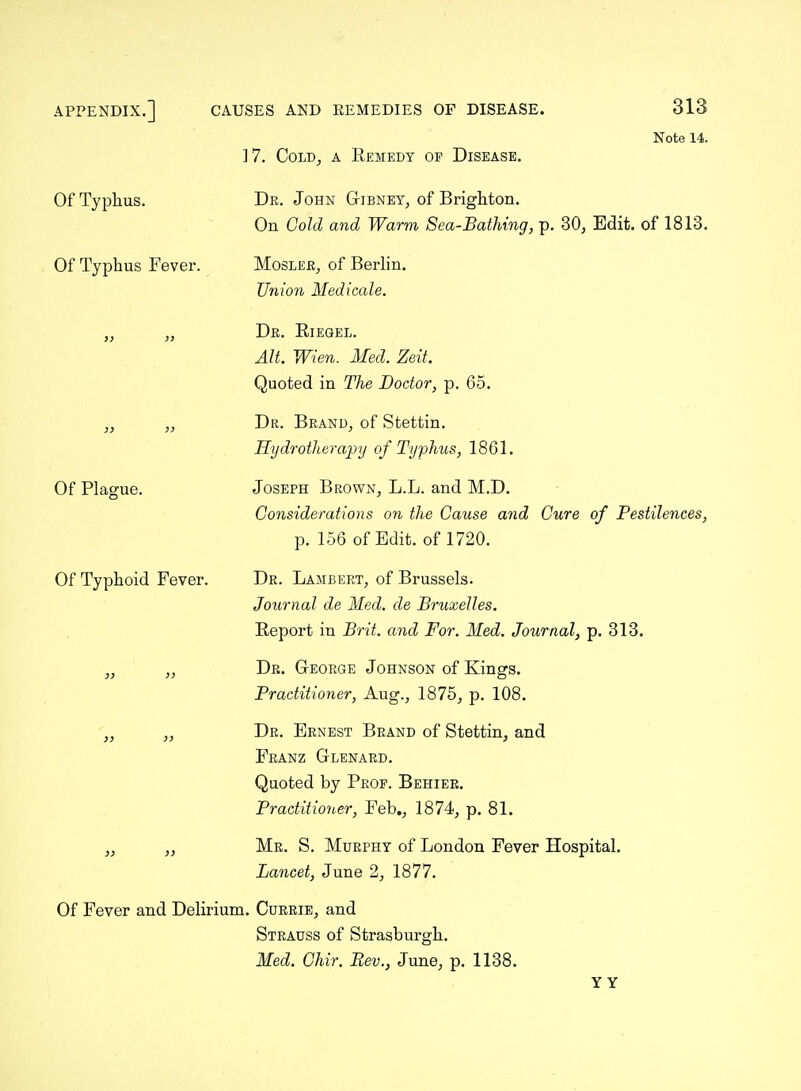 ]7. Cold, a Eemedy of Disease. Note 14. Of Typhus. Of Typhus Fever. Of Plague. Of Typhoid Fever. De. John Gibney, of Brighton. On Gold and Warm Sea-Bathing, p. 30, Edit, of 1813. MosleRj of Berlin. Union Medicale. Dr. Riegel. AIL Wien. Med. Zeit. Quoted in The Doctor, p. 65. Dr. Brand, of Stettin. Hydrotherapy of Typhus, 1861. Joseph Brown, L.L. and M.D. Considerations on the Cause and Cure of Pestilences, p. 156 of Edit, of 1720. Dr. Lambert, of Brussels. Journal de Med. de Bruxelles. Report in Brit, and For. Med. Journal, p. 313. Dr. George Johnson of Kings. Practitioner, Aug., 1875, p. 108. Dr. Ernest Brand of Stettin, and Franz Glenard. Quoted by Prop. Behiee. Practitioner, Feb., 1874, p. 81. Me. S. Murphy of London Fever Hospital. Lancet, June 2, 1877. Of Fever and Delirium. Cueeie, and Strauss of Strasburgh. Med. Ghir. Rev., June, p. 1138.