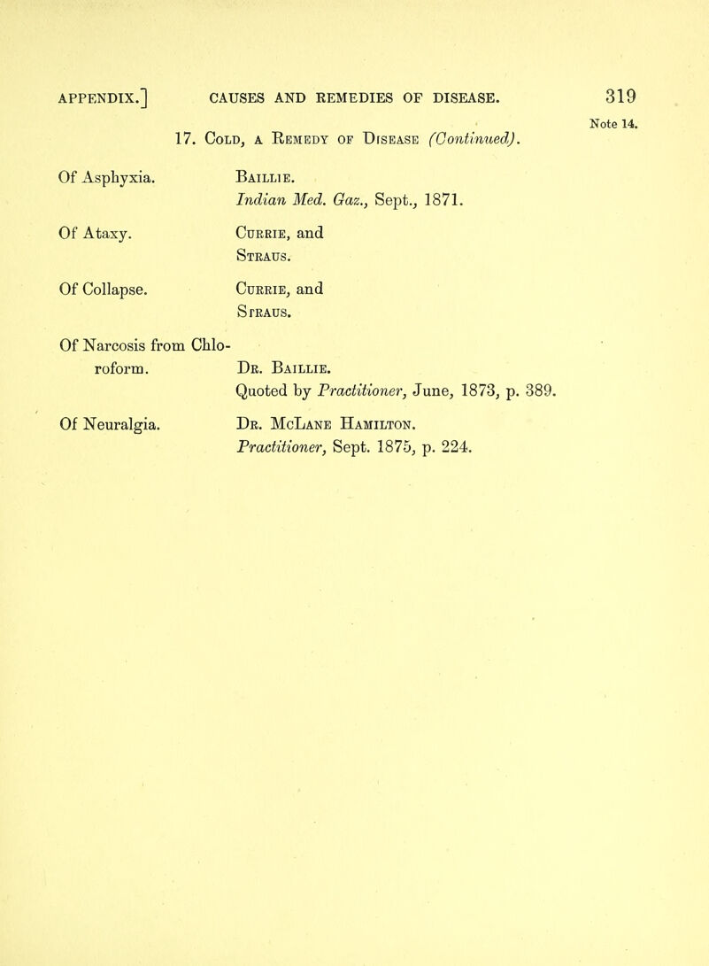 Note 14. 17. Cold, a Remedy of Disease fContinuedJ. Of Asphyxia. Baillie. Indian Med. Oaz., Sept., 1871. Of Ataxy. CuREiE, and Steaus. Of Collapse. CuRRiE, and Straus. Of Narcosis from Chlo- roform. Dr. Baillie. Quoted by Practitioner, June, 1873, p. 389. Of Neuralgia. Dr. McLane Hamilton. Practitioner, Sept. 1875, p. 224.