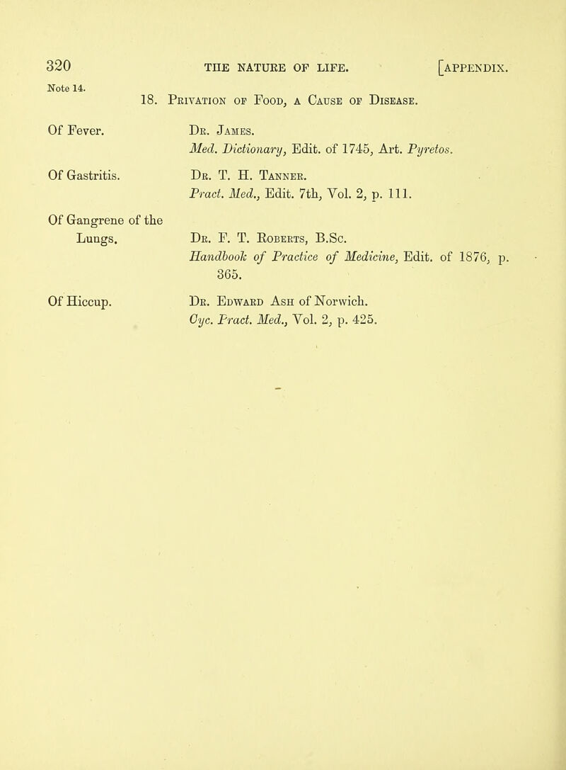 Note 14. 18. Privation op Food, a Cause of Disease. Of Fever. Of Gastritis. Of Gangrene of the Lungs. Of Hiccup. De. James. Med. Bidionary, Edit, of 1745, Art. Pyretos. Dr. T. H. Tanner. Pract. Med., Edit. 7th, Vol. 2, p. 111. Dr. F. T. Eoberts, B.Sc. HandbooTc of Practice of Medicine, Edit, of 1876, p. 865. Dr. Edward Ash of Norwich. Cyc. Pract. Med., Vol. 2, p. 425.